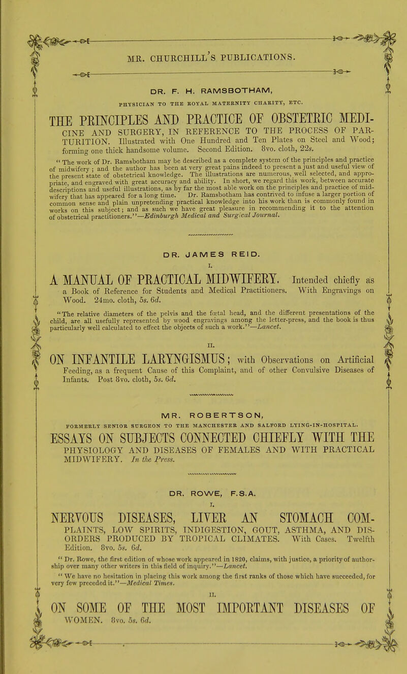 -3^ DR. F. H. RAMSBOTHAM, PHYSICIAN TO THE ROYAL MATERNITY CHARITY, ETC. THE PEmCIPLES AND PEACTICE OF OBSTETEIC MEDI- CINE AND SURGERY, IN REFERENCE TO THE PROCESS OF PAR- TURITION. Illustrated with One Hundred and Ten Plates on Steel and Wood; forming one thick handsome volume. Second Edition. 8vo. cloth, 22s.  The work of Dr. Ramsbotham may be described as a complete system of the principles and practice of midwifery ; and the author has been at very great pains indeed to present a just and useful view of the present state of obstetrical knowledge. The illustrations are numerous, well selected, and appro- priate and engraved with great accuracy and ability. In short, we regard this work, between accurate descriptions and useful illustrations, as by far the most able work on the principles and practice of mid- wifery that has appeared for a long time. Dr. Ramsbotham has contrived to infuse a larger portion of common sense and plain unpretending practical knowledge into his work than is commonly found in works on this subject; and as such we have great pleasure in recommending it to the attention of obstetrical pToetitioneTs.—Edinburgh Medical and Surgical Journal. DR. JAMES REID. I. A MANUAL OE PEACTICAL MIDWIFEEY. intended chiefly as a Book of Reference for Students and Medical Practitioners. With Engravings on Wood. 24mo. cloth, 5s. 6d. The relative diameters of the pelvis and the fnetiil head, and the different presentations of the child, are all usefully represented by wood engravings among the letter-press, and the book is thus particularly well calculated to effect the objects of such a work.—Lancet. II. ON INFANTILE LAETNGISMFS; with Observations on Artificial Feeding, as a frequent Cause of this Complaint, and of other Convulsive Diseases of Infants. Post 8vo. cloth, 5s. Gd, MR. ROBERTSON, FORMERLY SENIOR SURGEON TO THE MANCHESTER AND SALFORD LYING-IN-HOSPITAL. ESSAYS ON SUBJECTS CONNECTED CHIEFLY WITH THE PHYSIOLOGY AND DISEASES OF FEMALES AND WITH PRACTICAL MIDWIFERY. In the Press. DR. ROWE, F.S.A. I. NEEYOUS DISEASES, LIYEE AN STOMACH COM- PLATNTS, LOW SPIRITS, INDIGESTION, GOUT. ASTHMA, AND DIS- ORDERS PRODUCED BY TROPICAL CLIMATES. With Cases. Twelfth Edition. 8vo. 5s. 6d.  Dr. Rowe, the first edition of whose work appeared in 1820, claims, with justice, a priority of author- ship over many other writers in this field of inquiry.—Lancet.  We have no hesitation in placing this work among the first ranks of those which have succeeded, for very few preceded it.—Medical Times. II. ON SOME OF THE MOST IMPOETANT DISEASES OF WOMEN. «vo. .5s. Gd. ^ . ^9-^ ^5^^