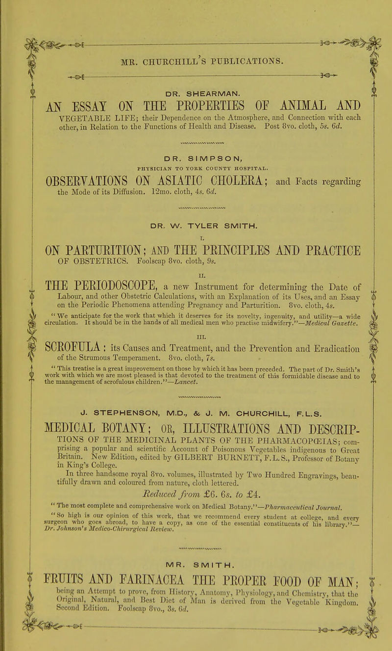 — 3^-^ DR. SHEARMAN. M ESSAY ON THE PEOPEETIES OE ANIMAL AND VEGETABLE LIFE; their Dependence on the Atmosphere, and Connection with each other, in Relation to the Fiuictions of Health and Disease. Post 8vo. cloth, 5s. 6d. DR. SIMPSON, PHYSICIAN TO YOBK COUNTY HOSPITAL. OBSERYATIONS ON ASIATIC CHOLEEA; and Facts regarding the Mode of its Diifusion. 12mo. cloth, 4s. 6d. DR. W. TYLER SMITH. I. ON PAETTJEITION; AND THE PRINCIPLES AND PRACTICE OF OBSTETRICS. Foolscap 8vo. cloth, 9s. II. THE PERIODOSCOPE, a new Instrument for determining the Date of Labour, and other Obstetric Calculations, with an Explanation of its Uses, and an Essay on the Periodic Phenomena attending Pregnancy and Parturition. 8vo. cloth, 4s.  We anticipate for the work that which it deserves for its novelty, ingenuity, and utility—a wide circulation. It should be in the hands of all medical men who practise midwifery.—Medical Gazette. III. SCROETILA : its Causes and Treatment, and tlie Prevention and Eradication of the Strumous Temperament. 8vo. cloth, 7s.  This treatise is a great improvement on those by which it has been preceded. The part of Dr. Smith's work with which we are most pleased is that devoted to the treatment of this formidable disease and to the management of scrofulous children.—Lancet. J. STEPHENSON, M.D., So J. M. CHURCHILL, F.L.S. MEDICAL BOTANY; OE, ILLUSTRATIONS AND DESCRIP- TIONS OF THE MEDICINAL PLANTS OF THE PJIARMACOPCEIAS; com- prising a popular and scientific Account of Poisonous Vegetables indigenous to Great Britain. New Edition, edited by GILBERT BURNETT, F.L.S., Professor of Botany in King's College. _ In three handsome royal 8vo. volumes, illustrated by Two Hundred Engravings, beau- tifully drawn and coloured from nature, cloth lettered. Reduced from £6. 6s. to £4.  The most complete and comprehensive work on JVIedical botany.—Pharmaceutical Journal. So high is our opinion of this work, that we recommend every student at college, and every surgeon who goes abroad, to have a copy, as one of the essential constituents of his librarv —• Dr. Johnson's Medico-Chirurgical Review. MR. SMITH, FRUITS AND FARINACEA THE PROPER EOOD OF MAN; being an Attempt to prove, from History, Anatomy, Pliysiology, and Chemistry, that the Ongnial, Natural, and Best Diet of Man is derived from^ the Vegetable Kingdom Second Edition. Foolscap 8vo., 3s. M.