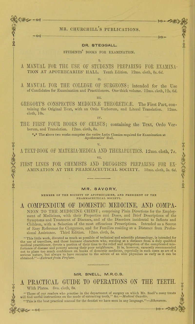 dr. steqgall. students' books for exajiination. I. A MANUAL PU1{ THE USR OF STUDENTS PREPARING FOE EXAMINA- TION AT APOTHECARIES' HALL. Tenth Edition. 12mo. cloth, 8s. 6d. II. A MANUAL FOR THE COLLEGE OF SURGEONS; intended for the Use of Candidates for Examination and Practitioners. One thick volume. 12mo. cloth, 12s. 6d. III. GREGORY'S CONSPECTUS MEDICINJil THEORETICi^. The Fii-st Part, con- taining the Original Text, with an Ordo Verhorum, and Literal Translation. 12mo. cloth, 10s. IV. THE FIRST FOUR BOOKS OF CELSUS; containing the Text, Ordo Ver- borum, and Translation. 12mo. cloth, 8s. *** The above two works comprise the entire Latin Classics required for Examination at Apothecaries' Hall. V. A TEXT-BOOK OF MATERIA-MEDICA AND THERAPEUTICS. 12mo. cloth, 7s. VI. I FIRST LINES FOR CHEMISTS AND DRUGGISTS PREPARING FOR EX- ^ AMINATION AT THE PHARMACEUTICAL SOCIETY. 18mo. cloth, 3s. 6(/. MR. SAVORY, MEMBER OF THE SOCIETY OF APOTHECARIES, AND PEESIDENT OF THE PHARMACEUTICAL SOCIETY. A COMPENDIUM OF DOMESTIC MEDICINE, AND COMPA- NION TO THE MEDICINE CHEST; comprising Plain Directions for the Emploj-- ment of Medicines, with their Properties and Doses, and Brief Descriptions of the Symptoms and Treatment of Diseases, and of the Disorders incidental to Infants and Children, with a Selection of the most efficacious Prescriptions. Intended as a Source of Easy Reference for Clergymen, and for Families residing at a Distance from Profes- sional Assistance. Third Edition. 12mo. cloth, 5s. This little work, divested as much as possible of technical and scientific phraseology, is intended for the use of travellers, and those humane characters who, residing at a distance from a duly qualified medical practitioner, devote a portion of their time to the relief and mitigation of the compliratod mis- fortunes of disease and poverty among their poor neighbours. It is, however, earnestly recommended not to place too mueh confidence on books of domestic medicine, especially in such eases as are of a serious nature, but always to have recourse to the advice of an able physician as early as it can be obtained.—Extract from Preface. MR. SNELL, M.R.C.S. . A PEACTICAL GUIDE TO OPERATIONS ON THE TEETH. With Plates. iJvo. cloth, 85.  Those of our readers who practise in the department of surgery on which Ulr. Sncll's essay treats will find uscfid instructions on the mode of extracting teeth, Ike—Medical Guxette. This is the best practical manual for the dentist wo have seen in any language.—Athenceum.