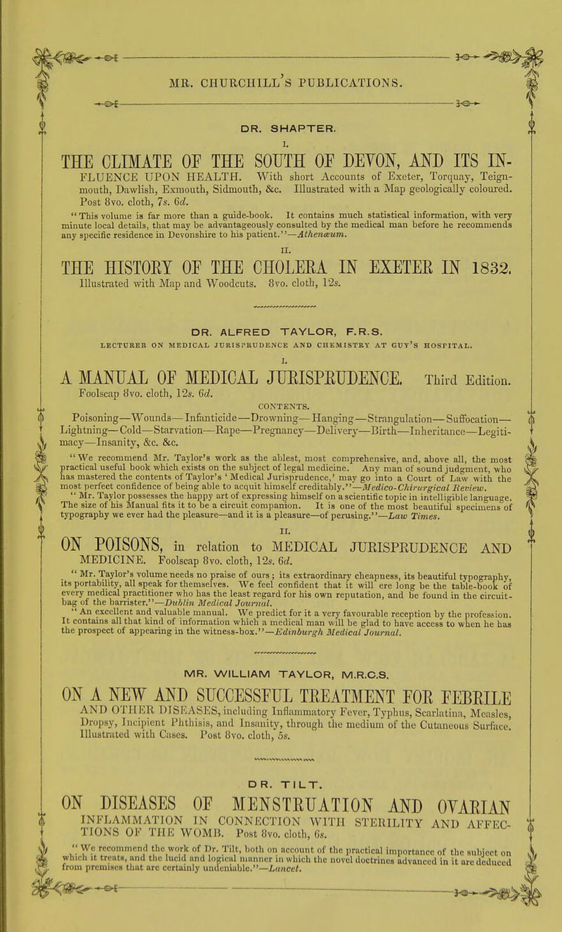 DR. SMARTER. I. THE CLIMATE OF THE SOUTH OF DEYON, AND ITS IN- FLUENCE upon health. With short Accounts of Exeter, Torquaj-, Teign- mouth, Dawlish, Exmouth, Sidmouth, &c. Illustrated with a Map geologically coloui'ed. Post 8vo. cloth, 7s. 6d. This volume is far more than a guide-book. It contains much statistical information, with very minute local details, that may be advantageously consulted by the medical man before he recommends any specific residence in Devonshire to his patient.—AthentBum. U. THE HISTOET OF THE CHOLERA IN EXETEE IN 1832. Illustrated with Map and Woodcuts. 8vo. cloth, 12s. DR. ALFRED TAYLOR, F.R.S. LECTURER ON MEDICAL JURISPRUDENCE AND CHEMISTRY AT GUy'S HOSPITAL. I. A MANLAL OF MEDICAL JUEISPEUDENCE. Third Edition. Foolscap 8vo. cloth, 12s. 6d. CONTENTS. Poisoning—Wounds— Infanticide—Drowning—Hanging—Strangulation—Suffocation— Lightning—Cold—Starvation—Rape—Pregnancy—Delivery—Birth—Inheritance—Legiti- macy—Insanity, &c. &c.  We recommend Mr. Taylor's vcork as the ablest, most comprehensive, and, above all, the most practical useful book which exists on the subject of legal medicine. Any man of sound judgment, who has mastered the contents of Taylor's ' Medical Jurisprudence,' may go into a Court of Law with the most perfect confidence of being able to acquit himself creditably.—71/e(i(co-C/i!r//?-^icai Review.  Mr. Taylor possesses the happy art of expressing himself on a scientific topic in intelligible language. The size of his Manual fits it to be a circuit companion. It is one of the most beautiful specimens of typography we ever had the pleasure—and it is a pleasure—of perusing.—Law Times. II. ON POISONS, in relation to MEDICAL JUEISPEUDENCE AND MEDICINE. Foolscap 8vo. cloth, 12s. Qd.  Mr. Taylor's volume needs no praise of ours; its extraordinary cheapness, its beautiful typography, its portability, all speak for themselves. We feel confident that it will ere long be the table-book of every medical practitioner who has the least regard for his own reputation, and be found in the circuit- bag of the barrister.—Duhlin Medical Journal.  An excellent and valuable manual. We predict for it a very favourable reception by the profession. It contains all that kind of information which a medical man will be glad to have access to when he has the prospect of appearing in the witness-box.—fidwAwj-g-A Medical Journal. MR. WILLIAM TAYLOR, M.R.C.S. ON A NEW AND SUCCESSFUL TEEATMENT FOE FEBEILE AND OTHKR DISEASES, including Inflammatory Fever, Typhus, Scarlatina, Measles, Dropsy, Incipient Phthisis, and Insanity, through the medium of the Cutaneous Surface! Illustrated with Cases. Post 8vo. cloth, 5s. DR. TILT. ON DISEASES OF MENSTEUATION AND OYAEIAN \\ INFLAMMATION IN CONNECTION WITH STERILITY AND AFFEC- ^ TIONS OF THE WOMB. Post 8yo. cloth, 6s.  We recommend the work of Dr. Tilt, both on account of the practical importance of the subject on which It treats, and the lucid and logical manner in which the novel doctrines advanced in it arc deduced V from premises that are certainly undeniable.-La/icti. SJg