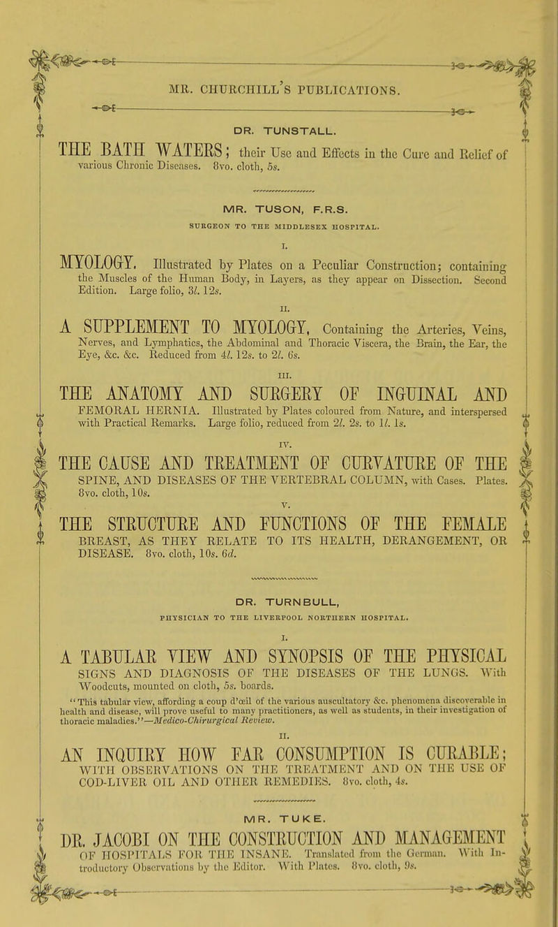 —— DR. TUNSTALL. THE BATH WATEES; tlieir Use aud Effects in the Cure and Relief of various Clirouic Diseases. 8vo. cloth, 5s. IV. THE CAUSE AND TREATMENT OE CTJEYATTJEE OF THE SPINE, AND DISEASES OF THE VERTEBRAL COLUMN, with Cases. Plates. 8vo. cloth, 10s. V. THE STRUCTTJEE AND FUNCTIONS OF THE FEMALE BREAST, AS THEY RELATE TO ITS HEALTH, DERANGEMENT, OR DISEASE. 8vo. cloth, 10s. 6d. MR. TUSON, F.R.S. SUKGEON TO THE MIDDLESEX HOSPITAL. I. MTOLOGrT. Illustrated by Plates on a Peculiar Construction; containing the Muscles of the Human Body, in Layers, as they appear on Dissection. Second Edition. Large folio, 31.12s. u. A SUPPLEMENT TO MOLOGY, Containing the Arteries, Veins, Nerves, and Lymphatics, the Abdominal and Thoracic Viscera, the Brain, the Ear, the Eye, &c. &c. Reduced from Al. 12s. to 21. (is. III. THE ANATOMY AND SUEGEET OF INGUINAL AND FEMORAL HERNIA. Illustrated by Plates coloured from Nature, and interspersed ^, with Practical Remarks. Large folio, reduced from 21. 2s. to 11. Is. h DR. TURNBULL, PHYSICIAN TO THE LIVERPOOL NORTHERN HOSPITAL. I. A TAEULAE YIEW AND SYNOPSIS OF THE PHYSICAL SIGNS AND DIAGNOSIS OF THE DISEASES OF THE LUNGS. With Woodcuts, mounted on cloth, 5s. boards. This tabular view, affording a coup d'oeil of the various auscultatory S;c. phenomena discoverable in health and disease, will prove useful to many practitioners, as well as students, in their investigation of tlioracic maladies.—Medico-C/iirurgical Review. II. AN INQUIEY HOW FAE CONSUMPTION IS CUEABLE; WITH OBSERVATIONS ON THE TREATMENT AND ON THE USE OF COD-LIVER OIL AND OTHER REMEDIES. 8vo. cloth, 4s. MR. TUKE. DE. JACOBI ON THE CONSTEUCTION AND MANAGEMENT OF IIOSIMTATiS FOR THl^ INSANF.. Translated from tlic German. \\ith In- troductory Observations by the Editor. With Plates. Uvo. cloth, !)s. -.^©-E J'®-*''5)Jg^5