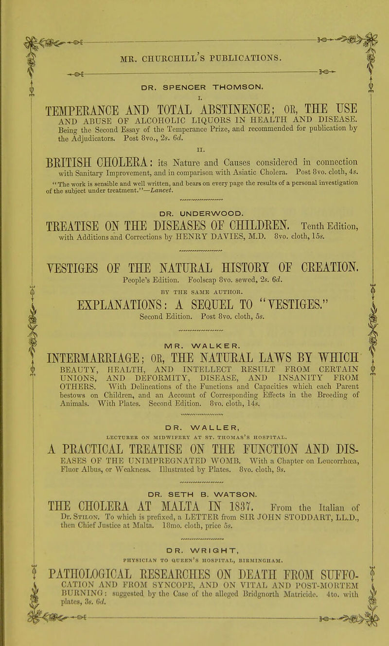 ^ DR. SPENCER THOMSON. TEMPERANCE AND TOTAL ^ABSTINENCE; OE, THE USE AND ABUSE OF ALCOHOLIC LIQUORS IN HEALTH AND DISEASE. Being the Second Essay of the Temperance Prize, and recommended for publication by the Adjudicators. Post 8vo., 2s. 6d. II. BRITISH CHOLERA: its Nature and Caiises considered in connection with Sanitary Improvement, and in comparison with Asiatic Cholera. Post 8vo. cloth, 4s.  The work is sensible and well written, and bears on every page the results of a personal investigation of the subject under treatment.—Lancet. DR. UNDERWOOD. TREATISE ON THE DISEASES OE CHILDREN. Tentii Edition, with Additions and Corrections by HENRY DAVIES, M.D. 8vo. cloth, 15s. YESTIGES OE THE NATURAL HISTORY OE CREATION. People's Edition. Foolscap 8vo. sewed, 2s. 6d. BY THE SAME AUTHOR. EXPLANATIONS: A SEQUEL TO YESTIGES. Second Edition. Post 8vo. cloth, 5s. MR. WALKER. INTERMARRIAGE; OE, THE NATURAL LAWS BY WHICH BEAUTY, HEALTH, AND INTELLECT RESULT FROM CERTAIN UNIONS, AND DEFORMITY, DISEASE, AND INSANITY FROM OTHERS. With Delineations of the Functions and Capacities which each Pai-ent bestows on Children, and an Account of Corresponding Effects in the Breeding of Animals. With Plates. Second Edition. 8vo. cloth, 14s. DR. WALLER, LECTURER ON MIDWIFERY AT ST. THOMAS's HOSPITAL. A PRACTICAL TREATISE ON THE FUNCTION AND DIS- EASES OF THE UNIMPREGNATED WOMB. With a Chapter on Leucorrhcea, Fluor Albus, or Weakness. Illustrated by Plates. 8vo. cloth, 9s. DR. SETH B. WATSON. THE CHOLERA AT MALTA IN 183T. From the Italian of Dr. Stilon. To which is prefixed, a LETTER from SIR JOHN STODDART, LL.D., then Chief Justice at Malta. 18mo. cloth, price 5s. DR. WRIGHT, PHYSICIAN TO aUEEN's HOSPITAL, BIRMINGHAM. PATHOLOGICAL RESEARCHES ON DEATH EROM SUEFO- CATION AND FROM SYNCOPE, AND ON VITAL AND POST-MORTEM BURNING: suggested by the Case of the alleged Bridgnorth Matricide. 4to. with plates, 3s. Gd.