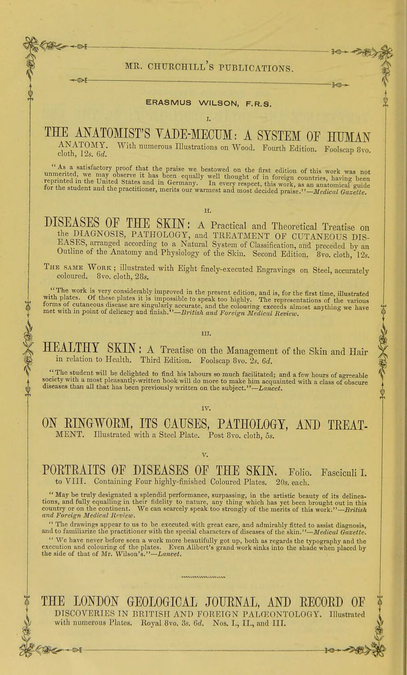 ERASMUS WILSON, F.R.S. I. THE MATOMIST'S YADE-MECUM: A SYSTEM OF HUMAN do^lfl^s^fj' ^'^^ numerous Illustrations on Wood. Fourth Edition. Foolscap 8vo. As a satisfactory proof that the praise we bestowed on the first edition of this work was not unmerited, we may observe it has been equally well thought of in foreign countries haviL been for'the studen'i'and ''.v '^ ''V'''^- ^^^''^ ^'=^P'='='' as an anatomlcaf gSde tor the student and the practitioner, merits our warmest and most decided praise.-Jl/edica/ Gazette. 11. DISEASES OE THE SKIN: a Practical and Theoretical Treatise on the DIAGNOSIS, PATHOLOGY, and TREATMENT OF CUTANEOUS DIS- EASES, arranged according to a Natui-al System of Classification, and preceded by an Outline of the Anatomy and Physiology of the Skin. Second Edition. 8vo. cloth, 12s. The same Work ; illustrated with Eight finely-executed Engravings on Steel, accuratelv coloui-ed. 8vo. cloth, 28s. o o j '' The work is very considerably improved in the present edition, and is, for the first time, illustrated ». T-^'^ plates. Of these plates it is impossible to speak too highly. The representations of the various torms ot cutaneous disease are singularly accurate, and the colouring exceeds almost anything we have 1 met with in point of dehcacy and finish. •'—BWfwAaradJi'omg-raJl/e(iica/iiet!ie2«. m. T HEALTHY SKIN : a Treatise on the Management of the Skin and Hair in relation to Health. Third Edition. Foolscap 8vo. 2s. 6d.  The student will be delight-ed to find his labours so much facilitated; and a few hours of agreeable society with a most pleasantly-written book will do more to make him acquainted with a class of obscure ^ diseases than all that has been previously written on the subject.—Laracef. IV. ON EINGWOEM, ITS CAUSES, PATHOLOGY, AND TEEAT- MENT. Illustrated with a Steel Plate. Post 8vo. cloth, 5s. V. POETEAITS OF DISEASES OF THE SKIN. Folio. Fasciculi L to VIII. Containing Four highly-finished Coloured Plates. 20s. each. _  May be truly designated a splendid performance, surpassing, in the artistic beauty of its delinea- tions, and fully equalling in their fidelity to nature, any thing which has yet been brought out in this country or on the continent. We can scarcely speak too strongly of the merits of this work.—British and Foreign Medical Iti view,  The drawings appear to us to be executed with great care, and admirably fitted to assist diagnosis, and to familiarize the practitioner with the special characters of diseases of the skin.—Medical Gazette.  We have never before seen a work more beautifully got up, both as regards the typography and the execution and colouring of the plates. Even Alibert's grand work sinks into the shade when placed by the side of that of Mr. Wilson's.—Lancet. THE LONDON GEOLOGICAL JOURNAL, AND EECOED OF DISCOVERIES IN BRITISH AND FOREIGN PALG^ONTOLOGY. Illustrated with numerous Plates. Royal 8vo. 3s. 6d. Nos. I., II., and III. V t^lS^^ . —