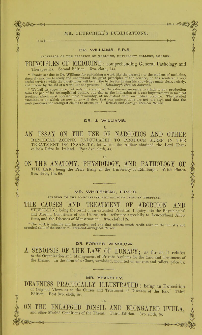 < Ot r©-^ DR. WILLIAMS, F.R.S. PROFESSOR OP THE PRACTICE OP MEDICINE, UNIVERSITY COLLEGE, LONDON. PRINCIPLES OP MEDICINE ; comprehending General Pathology and Therapeutics. Second Edition. 8vo. cloth, 14s.  Thanks are due to Dr. Williams for publishing a work like the present: to the student of medicine, sincerely anxious to study and understand the great principles of the science, he has rendered a very useful service; whUe the practitioner will be all the better for having his knowledge made clear, orderly, and precise by the aid of a work like the present.—Edinburgh Medical Journal. We hail its appearance, not only on account of the value we are ready to attach to any production from the pen of its accomplished author, but also as the indication of a vast improvement in medical teaching, which must operate most favourably, at no distant date, on medical practice. The detailed examination on which we now enter will show that our anticipations are not too high and that the work possesses the strongest claims to attention.—British and Foreign Medical Review. DR. J. WILLIAMS. M ESSAY m THE USE OF NAECOTICS AND OTEER REMEDIAL AGENTS CALCULATED TO PRODUCE SLEEP IN THE TREATMENT OF INSANITY, for which the Author obtained the Lord Chan- cellor's Prize in Ireland. Post 8vo. cloth, 4s. n. ON THE ANATOMY, PHYSIOLOGY, AND PATHOLOGY OF THE EAR; being the Prize Essay in the University of Edinburgh. With Plates. 8vo. cloth, 10s. Qd. MR. WHITEHEAD, F.R.C.S. SURGEON TO THE MANCHESTER AND SALFORD LYING-IN HOSPITAL. THE CAUSES AND TREATMENT OF ABORTION AND STERILITY: being the result of an extended Practical Inquiry into the Physiological and Morbid Conditions of the Uterus, with reference especially to Leucorrhceal Aifec- tions, and the Diseases of Menstruation. 8vo. cloth, 12s.  The work is valuable and instructive, and one that reflects much credit alike on the industry and practical skill of the author.—Medico-C/tirurgicul Review. DR. FORBES WINSLOW. A SYNOPSIS OF THE LAW OF LUNACY; as far as it relates to the Organization and Management of Private Asylums for the Care and Treatment of the Insane. In the form of a Chart, varnished, moiuitcd on canvass and rollers, price 6s. MR. YEARSLEY. DEAFNESS PRACTICALLY ILLUSTRATED ; being an Exposition of Original Views as to the Causes and Treatment of Diseases of the Ear Tliird Edition. Post 8vo. cloth, 5s. II. ON THE ENLARGED TONSIL AND ELONGATED UYULA and other Morbid Conditions of the Throat. Third Edition. 8vo. cloth, 5s. '