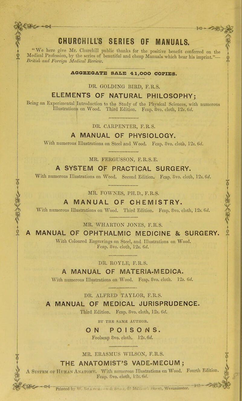 ■ -.^ ■ ^^.K 42 CHURCHILL'S SERIES OF MANUALS. 1 We here give Mr. Churchill public thanks for the positive benefit conferred on the Medical Profession, by the series of beautiful and cheap Manuals which bear his imprint. British and Foreicjn Medical Review. t AGGREGATE SALE 41,000 COPIES. DR. GOLDING BIRD, F.R.S. ELEMENTS OF NATURAL PHILOSOPHY^ Being an Experimental Introduction to the Study of the Physical Sciences, with numerous Illustration on Wood. Third Edition. Fcap. 8vo. cloth, 12s. CJ. \ DR. CARPENTER, F.R.S. A MANUAL OF PHYSIOLOGY. With numerous Illustrations on Steel and Wood. Fcap. 8vo. cloth, 12s. 6c/. MR. FERGUSSON, F.R.S.E. A SYSTEM OF PRACTICAL SURGERY. With numerous Illustrations on Wood. Second Edition. Fcap. 8vo. cloth, 12s. 6rf. MR. FOWNES, PH.D., F.R.S. A MANUAL OF CHEMISTRY. With numeroiis Illustrations on Wood. Third Edition, Fcap. 8vo. cloth, 12s. Gd. MR. WHARTON JONES, F.R.S. % A MANUAL OF OPHTHALMIC MEDICINE & SURGERY. With Coloured Engravings on Steel, and Illustrations on Wood. Fcap. 8vo. cloth, 12s. Qd. DR. ROYLE, F.R.S. A MANUAL OF MATERIA-MEDICA. With numerous Illustrations on Wood. Fcap. 8vo. cloth. 12s. Qd. DR. ALFRED TAYLOR, F.R.S. A MANUAL OF MEDICAL JURISPRUDENCE. Third Edition. Fcap. 8vo. cloth, 12s. Qd. BY THE SAME AUTHOR. ON POISONS. Foolscap 8vo. cloth. 12s. Qd. MR. ERASMUS WILSON, F.R.S. THE ANATOMIST'S VADE-MECUM; ,^ A Sy.stem of Human Anatomy. With numerous Illustrations on Wood. Fourth Edition. Fcap. 8vo. cloth,