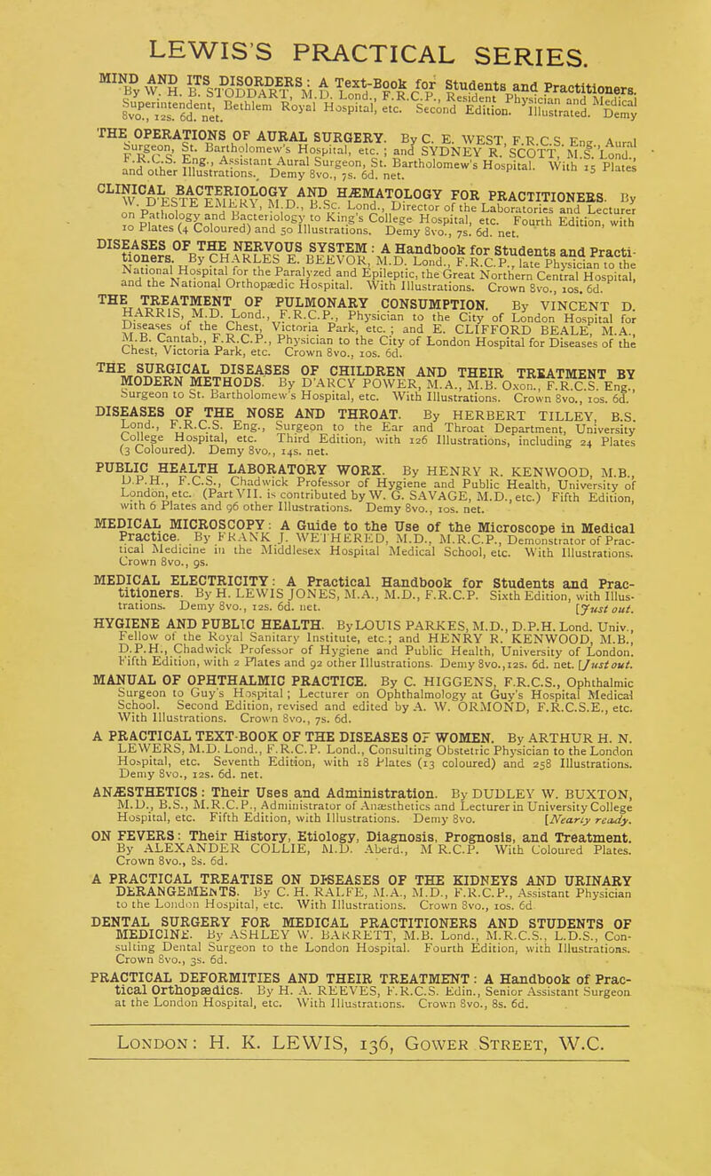 LEWIS'S PRACTICAL SERIES. v^. Ts^^fP^I^^'^, t S'TI r r?^^^'^ Practitioners. f ■? rC^- nf^-' Assistant Aural Surgeon, St. Bartholomew's Hospital. Wi h P°ates and other Illustrations., Demy 8vo., js. 6d. net. ^ CLINICAL W D^ESl^^Ffn/i°v°S^n^F^ HEMATOLOGY FOR PRACTITIONEES. Ky P ,r 1 iu ' I^'f^ctor of the Laboratories and Lecturer TO Plates r??-ol?>teHf:,°'°^'',r '^•^^ °^P^'' fourth Edition, with lo Plates (4 Coloured) and 50 Illustrations. Demy 8vo., 7s. 6d. net. DISEASES OF THE NERVOUS SYSTEM : A Handbook for Students and Practi- N°t'io'^'l ^,'^->''f% ^■.^^^''''A ^J-^-- Lond., ^^^C.P.^la1^Phys'id^^^^^^^ inH r IV f Paralyzed and Epileptic, the Great Northern Central Hospital, and the National Orthopa;dic Hospital. With Illustrations. Crown 8vo. 10s 6d ^^HaW.^'^m^^'^t °! ^r?l*'^S?^5'? CONSUMPTION. By VINCENT D. HARRIS, M D. Lond., F.R.C.P., Physician to the City of London Hospital for Diseases of the Chest Victoria Park, etc. ; and E. CLIFFORD BEALE, M.A., M B. Cantab., F.RCP., Physician to the City of London Hospital for Diseases of the Chest, Victoria Park, etc. Crown 8vo., los. 6d. ^^^^ DISEASES OF CHILDREN AND THEIR TREATMENT BY MODERN METHODS. By D'ARCV POWER, M. A., M B O-xom^.R C S Eng .Surgeon to St. Bartholomew's Hospital, etc. With lUustration.s. Crown Svo., los. 6d.' DISEASES OF THE NOSE AND THROAT. By HERBERT TILLEY, B.S. Lend., F.R.C.S. Eng., Surgeon to the Ear and Throat Department, University College Hospital, etc. Third Edition, with 126 Illustrations, including 24 Plates (3 Coloured). Demy 8vo., 14s. net. LABORATORY WORK. By HENRY R. KENWOOD, M.B., p.P.H., F.C.S., Chadwick Professor of Hygiene and Public Health, University of London, etc. (Part VII. is contributed by W. G. SAVAGE, M.D., etc.) Fifth Edition with 6 Plates and g6 other Illustrations. Demy 8vo., los. net. ' MEDICAL MICROSCOPY; A Guide to the Use of the Microscope in Medical Practice. By FRANK J. WEI HERED, M.D., M.R.C.P., Demonstrator of Prac- tical Medicine in the Middlese.x Hospital Medical School, etc. With Illustrations. Crown 8vo., gs. MEDICAL ELECTRICITY: A Practical Handbook for Students and Prac- titioners. By H. LEWIS JONES, M.A., M.D., F.R.C.P. Sixth Edition, with Illus- trations. Demy 8vo., I2S. 6d. net. [Just out. HYGIENE AND PUBLIC HEALTH. By LOUIS PARKES, M.D., D.P.H. Lond. Univ., Fellow ot the Royal Sanitary Institute, etc.; and HENRY R. KENWOOD, M.B., D.P.H.. Chadwick Professor of Hygiene and Public Health, University of London. Fifth Edition, with 2 Plates and 92 other Illustrations. Demy 8vo.,i2S. 6d. net. [Justout. MANUAL OF OPHTHALMIC PRACTICE. By C. HIGGENS, F.R.C.S., Ophthalmic Surgeon to Guy's Hospital ; Lecturer on Ophthalmology at Guy's Hospital Medical School. Second Edition, revised and edited by A. W. ORMOND, F.R.C.S.E., etc. With Illustrations. Crown Svo., 7s. 6d. A PRACTICAL TEXT-BOOK OF THE DISEASES 07 WOMEN. By ARTHUR H. N. LEWERS, M.D. Lond., F.R.C.P. Lond., Consulting Obstetric Physician to the London Ho^pital, etc. Seventh Edition, with 18 Plates (13 coloured) and 258 Illustrations. Demy 8vo.. 12s. 6d. net. AN.ffiSTHETICS: Their Uses and Administration. By DUDLEY w. BUXTON. M.D., B.S., M.R.C.P., Administrator of .\naestheiics and Lecturer in University College Hospital, etc. Fifth Edition, with Illustrations. Demy 8vo. [Nearly rctuiy. ON FEVERS: Their History, Etiology, Diagnosis, Prognosis, and Treatment. By ALEXANDER COLLIE, M.D. Aberd., M R.C.P. With Coloured Plates. Crown 8vo., Ss. 6d. A PRACTICAL TREATISE ON DKEASES OF THE KIDNEYS AND URINARY DKRANGEMEftTS. By C. H. RALFE, .M.A., M.D., F.R.C.P., Assistant Physician to the London Hospital, etc. With Illustrations. Crown Svo.. los. 6d DENTAL SURGERY FOR MEDICAL PRACTITIONERS AND STUDENTS OF MEDIClNi:. By ASHLEY VV. BAKRETT. M.B. Lond., M.R.C.S., L.D.S., Con- sulting Dental Surgeon to the London Hospital. Fourth Edition, with Illustration.s. Crown Svo., 3s. 6d. PRACTICAL DEFORMITIES AND THEIR TREATMENT: A Handbook of Prac- tical OrthopsediCS. By H. K. REEVES, F.R.C.S. Edin., Senior Assistant Surgeon at the London Hospital, etc. With Illustrations. Crown Svo., 8s. 6d. London: H. K. LEWIS, 136, Govver Street, W.C.