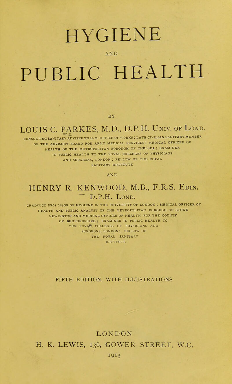 HYGIENE AND PUBLIC HEALTH BY LOUIS C. PARKES, M.D., D.P.H. Univ. of Lond. CONSULTING SANITARY ADVISER TO H.M. OFFICE OF WORKS ; LATE CIVILIAN SANITARY MEMBER OF THE ADVISORY BOARD FOR ARMY MEDICAL SERVICES ; MEDICAL OFFICER OF HEALTH OF THE METROPOLITAN BOROUGH OF CHELSEA I EXAMINER IN I'UBLIC HEALTH TO THE ROYAL COLLEGES OF PHYSICIANS AND SURGEONS, LONDON ; FELLOW OF THE ROYAL SANITARY INSTITUTE AND HENRY R. KENWOOD, M.B., F.R.S. Edin. ~ D.P.H. LoND. CHAD'v;c!C PSGf iSSOR OF HYGIENE IN THE UNIVERSITY OF LONDON ; MEDICAL OFFICER OF HEALTH AND PUBLIC ANALYST OF THE METROPOLITAN BOROUGH OF STOKE NEWINGTON AND MEDICAL OFFICER OF HEALTH FOR THE COUNTY OF BEDFORDSHIRE ; EXAMINER IN PUBLIC HEALTH TO THE ROVAlfr COLLEGES OF PHYSICIANS AND SURGEONS, LONDON ; FELLOW OF THE ROYAL SANITARY INSTITUTE FIFTH EDITION, WITH ILLUSTRATIONS LONDON H. K. LEWIS, 136, GOWER STREET, W.C. 1913