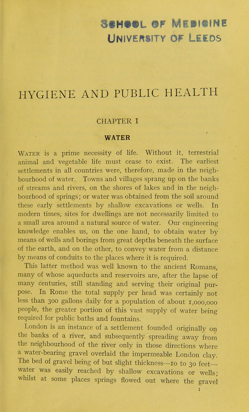 Univemity 6w Leeds HYGIENE AND PUBLIC HEALTH CHAPTER I WATER Water is a prime necessity of life. Without it, terrestrial animal and vegetable life must cease to exist. The earliest settlements in all countries were, therefore, made in the neigh- bourhood of water. Towns and villages sprang up on the banks of streams and rivers, on the shores of lakes and in the neigh- bourhood of springs; or water was obtained from the soil around these early settlements by shallow excavations or wells. In modern times, sites for dwellings are not necessarily hmited to a smaU area around a natural source of water. Our engineering knowledge enables us, on the one hand, to obtain water by means of wells and borings from great depths beneath the surface of the earth, and on the other, to convey water from a distance by means of conduits to the places where it is required. This latter method was well known to the ancient Romans, many of whose aqueducts and reservoirs are, after the lapse of many centuries, still standing and serving their original pur- pose. In Rome the total supply per head was certainly not less than 300 gallons daily for a population of about 1,000,000 people, the greater portion of this vast supply of water being required for pubHc baths and fountains. London is an instance of a settlement founded originally on the banks of a river, and subsequently spreading away from the neighbourhood of the river only in those directions where a water-bearing gravel overiaid the impermeable London clay. The bed of gravel being of but shght thickness—10 to 30 feet- water was easily reached by shallow excavations or wells; whilst at some places springs flowed out where the gravel