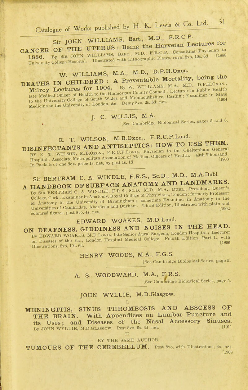 qir TOHN WILLIAMS, Bart., M.D., F.R.C.P. W. WILLIAMS, M.A., M.D., D.P.H.Oxon. „„„ Tw ^iTTT n-RKD • A Preventable Mortality, being tne ^^^^Ueet^es™04.^B,w w„ ~ °rci-^^^^^^^^^^ —ri£ Medicine to the University of London. &o. Demy 8vo. 2s. 6d. net. J. C. WILLIS, M.A. [See Cambridge Biological Series, pages 5 and 6. T.T^TWT'ECTANTS AND ANTISEPTICS: HOW TO USE THEM. Hospital; Associate Metropolitan Association of Medical Ofticeis oi ne ^^^^ E. T. WILSON, M.B.Oxon., F.R.C.P.Lond. TANTS AND ANTISEPI WILSON, M.B.Oxon., F.B.C.P.Loni ^tospiiui, associate Metropolitan Association of M In Packets of one doz. price Is. net, by post Is. Id. Sir BERTRAM C. A. WINDLE, F.R.S., Sc.D., M.D., M^^J^ubl- A HANDBOOK OF SURFACE ANATOMY AND LANDMARKS coloured figures, post 8vo, 4s. net. EDWARD WOAKES, M.D.Lond. ON DEAFNESS, GIDDINESS AND NOISES IN THE HEAD. By EDWARD WOAKES, M.D.Lond.. late Senior Aural Surgeon, London Hospital; Lecturer on diseases of the Ear, London Hospital Medical College. Fourth Edition, Part I., with Illustrations, 8vo, 10s. 6d. HENRY WOODS, M.A., F.G.S. [See Cambridge Biological Series, page 5. A. S. WOODWARD, M.A., ^R-S. [See CamBridge Biological Series, page 5. JOHN WYLLIE, M.D.Glasgow. I. MENINGITIS, SINUS THROMBOSIS AND ABSCESS OF THE BRAIN. With Appendices on Lumbar Puncture and its Uses; and Diseases of the Nasal Accessory Sinuses, By JOHN WYLLIE. M.D.Glasgow. Post Svo, 6s. 6d. net. [1911 II. BY THE SAME AUTHOR. TUMOURS OP THE CEREBELLUM. Post 8vo, with illustrations, 4s. net. [1908