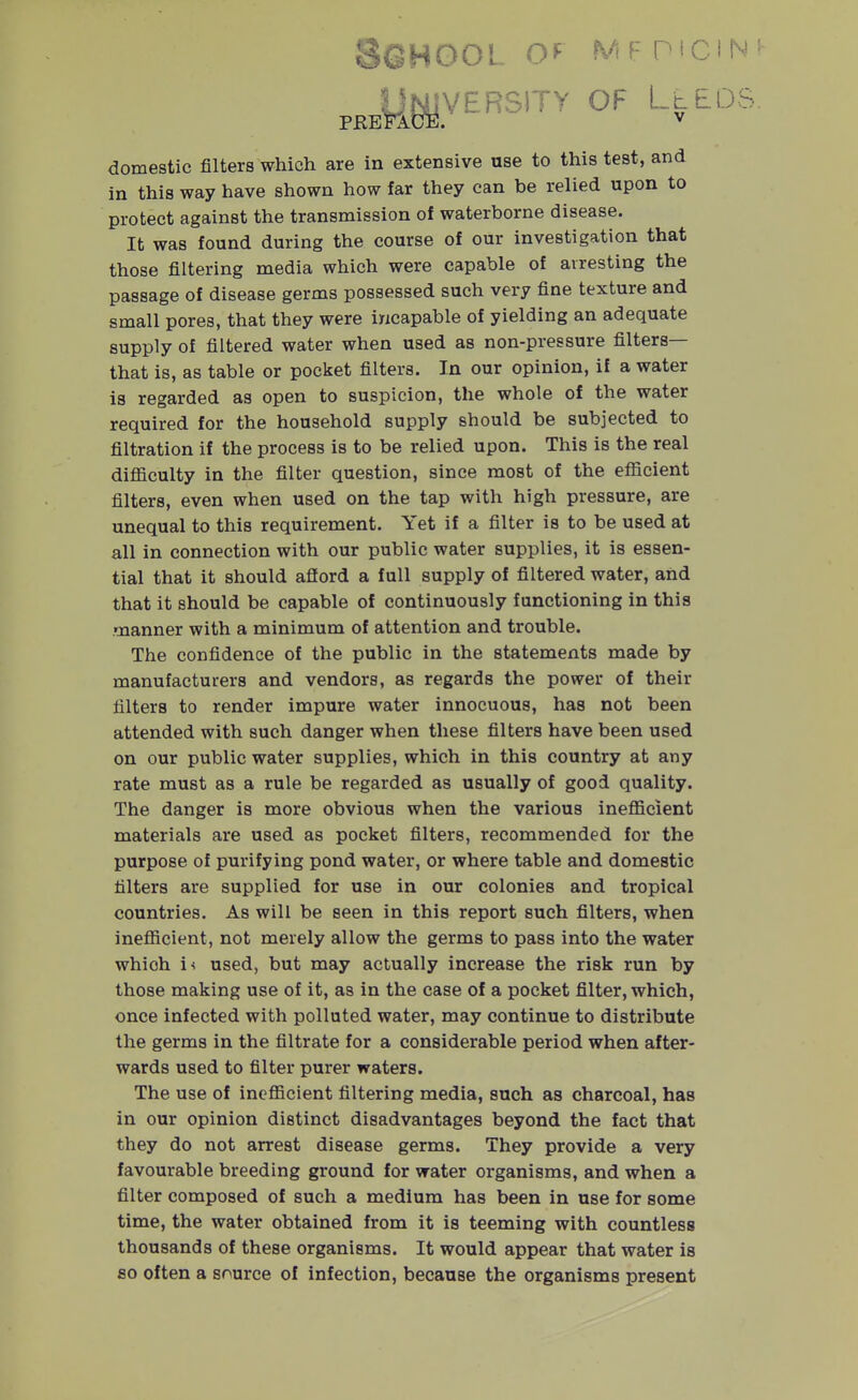 Sghool o^^ mf mciN' UlsyYERSlTy OF LtEDS. PREFACE. V domestic filters which are in extensive use to this test, and in this way have shown how far they can be relied upon to protect against the transmission of waterborne disease. It was found during the course of our investigation that those filtering media which were capable of arresting the passage of disease germs possessed such very fine texture and small pores, that they were incapable of yielding an adequate supply of filtered water when used as non-pressure filters— that is, as table or pocket filters. In our opinion, if a water is regarded as open to suspicion, the whole of the water required for the household supply should be subjected to filtration if the process is to be relied upon. This is the real diflaculty in the filter question, since most of the eflicient filters, even when used on the tap with high pressure, are unequal to this requirement. Yet if a filter is to be used at all in connection with our public water supplies, it is essen- tial that it should aflord a full supply of filtered water, and that it should be capable of continuously functioning in this manner with a minimum of attention and trouble. The confidence of the public in the statements made by manufacturers and vendors, as regards the power of their filters to render impure water innocuous, has not been attended with such danger when these filters have been used on our public water supplies, which in this country at any rate must as a rule be regarded as usually of good quality. The danger is more obvious when the various ineflScient materials are used as pocket filters, recommended for the purpose of purifying pond water, or where table and domestic filters are supplied for use in our colonies and tropical countries. As will be seen in this report such filters, when ineflicient, not merely allow the germs to pass into the water which i< used, but may actually increase the risk run by those making use of it, as in the case of a pocket filter, which, once infected with polluted water, may continue to distribute the germs in the filtrate for a considerable period when after- wards used to filter purer waters. The use of inoflBcient filtering media, such as charcoal, has in our opinion distinct disadvantages beyond the fact that they do not arrest disease germs. They provide a very favourable breeding ground for water organisms, and when a filter composed of such a medium has been in use for some time, the water obtained from it is teeming with countless thousands of these organisms. It would appear that water is 80 often a source of infection, because the organisms present