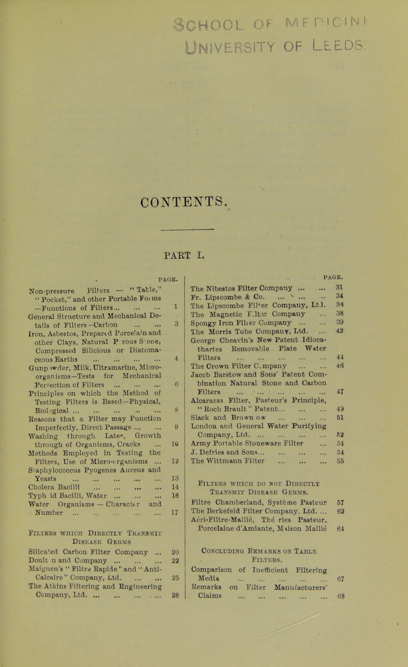 University of Lleds. CONTENTS. PART I. PAGE. Non-presBure Filters —  Table,  Pocket, and other Portable Foi ms —Functions of Filters 1 General Structure and Mechanical De- tails of Filters-Carbon 3 Iron, Asbestos, Prepartd Porcelain and other Clays, Natural P rous S oDe, CompresBed Silicious or Diatoma- ceous Earths •! Qunp )wder. Milk, Ultramarine, Micro- organisms—Tests for Mechanical Pertection of Filters 0 Principles on which the Method of Testing Filters is Based—Physical, Biological 8 Reasons that a Filter may Function Imperfectly, Direct Passage 9 Washing through Later, Growth through of Organisms, Cracks ... 10 Methods Employed in Testing the Filters, Use of Micro-( rganisms ... 12 Staphylococcus Pyogenes Aureus and Yeasts 13 Cholera Bacilli 14 Typh id Bacilli, Water 16 Water Organisms — Characttr and Number 17 PAGE. The NlbestoB Filter Company 31 Fr. Lipscombe & Co. ... ^ 34 The Lipscombe FiUer Company, LtJ. 31 The Magnetic F:it3r Company ... 38 Spongy Iron Filler Company 39 The Morris Tube Company, Ltd. ... 42 George Cheavin's New Patent Idioca- thartes Removable Plate Water Filters 44 The Crown Filter Company 46 Jacob Barstow and Sons' Patent Com- bination Natural Stone and Carbon Filters 47 Alcarazas Filter, Pasteur's Principle,  Roch Brault  Patent 49 Slack and Brosvn ow 51 London and General Water Purifying Company, Ltd Army Portable Stoneware Filter ... .54 J. Defries and Sons 54 The Wittmann Filter 65 Filters which do not Directly Traxsmit Disea,se Germs. Filtre Chamberland, Systfeme Pasteur 57 The Berkefeld Filter Company, Ltd. ... 62 Aeri-Filtre-Mallie, The ries Pasteur, Porcelaine d'Amiante, M-iieon Mallie 64 Filters ■which Directly Transmit Disease Germs Silicated Carbon Filter Company ... 20 Doult n and Company 23 Maignen's  Filtre Rapide and  Anti- Calcaire  Company, Ltd 25 The Atkins Filtering and Engineering Company, Ltd 28 CoKCLUDiNG Remarks ok Table Filters. Comparison of Inefficient Filtering Media 67 Remarks on Filter Manufacturers' Claims 68
