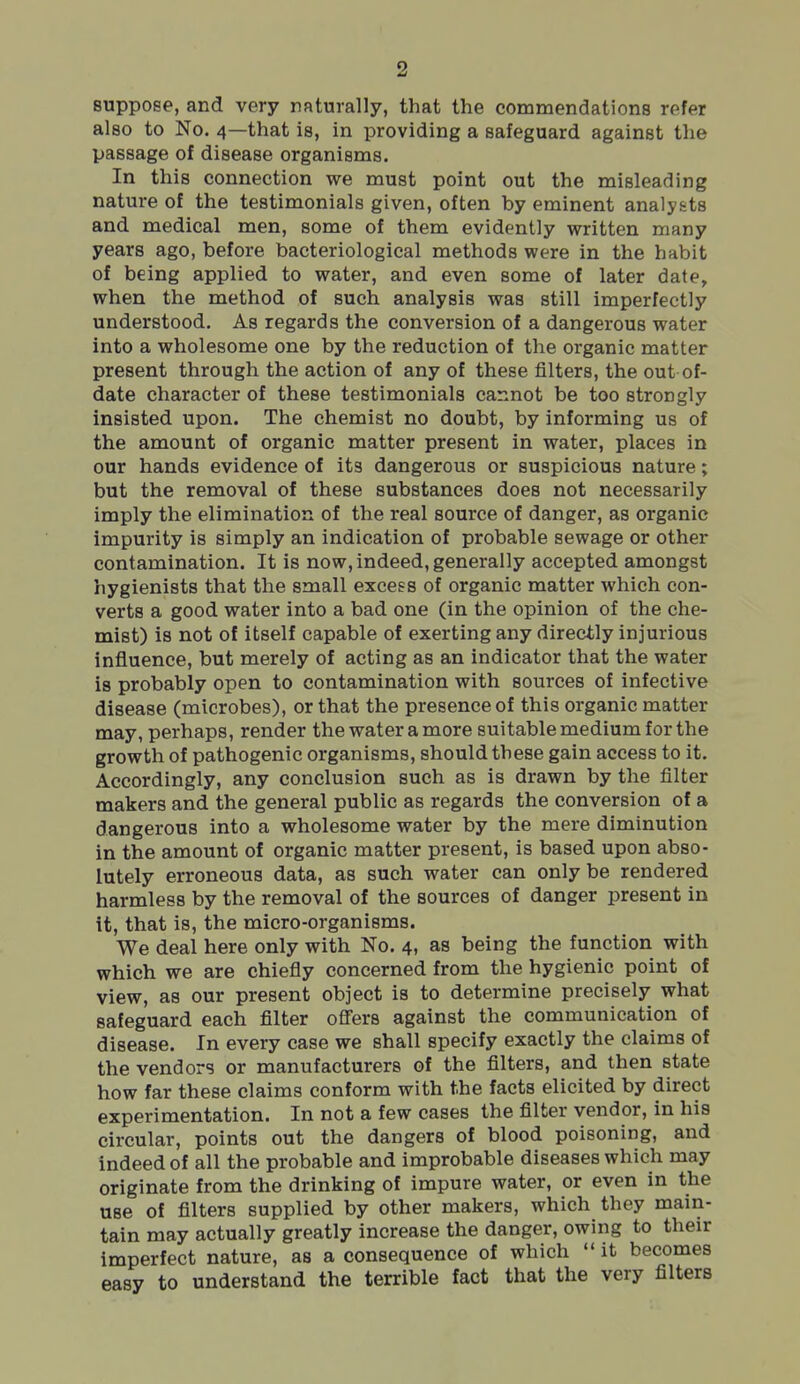 suppose, and very naturally, that the commendations refer also to No. 4—that is, in providing a safeguard against the passage of disease organisms. In this connection we must point out the misleading nature of the testimonials given, often by eminent analysts and medical men, some of them evidently written many years ago, before bacteriological methods were in the habit of being applied to water, and even some of later date, when the method of such analysis was still imperfectly understood. As regards the conversion of a dangerous water into a wholesome one by the reduction of the organic matter present through the action of any of these filters, the out of- date character of these testimonials cannot be too strongly insisted upon. The chemist no doubt, by informing us of the amount of organic matter present in water, places in our hands evidence of its dangerous or suspicious nature; but the removal of these substances does not necessarily imply the elimination of the real source of danger, as organic impurity is simply an indication of probable sewage or other contamination. It is now, indeed, generally accepted amongst hygienists that the small excess of organic matter which con- verts a good water into a bad one (in the opinion of the che- mist) is not of itself capable of exerting any directly injurious influence, but merely of acting as an indicator that the water is probably open to contamination with sources of infective disease (microbes), or that the presence of this organic matter may, perhaps, render the water a more suitable medium for the growth of pathogenic organisms, should these gain access to it. Accordingly, any conclusion such as is drawn by the filter makers and the general public as regards the conversion of a dangerous into a wholesome water by the mere diminution in the amount of organic matter present, is based upon abso- lutely erroneous data, as such water can only be rendered harmless by the removal of the sources of danger present in it, that is, the micro-organisms. We deal here only with No. 4, as being the function with which we are chiefly concerned from the hygienic point of view, as our present object is to determine precisely what safeguard each filter ofl'ers against the communication of disease. In every case we shall specify exactly the claims of the vendors or manufacturers of the filters, and then state how far these claims conform with the facts elicited by direct experimentation. In not a few cases the filter vendor, in his circular, points out the dangers of blood poisoning, and indeed of all the probable and improbable diseases which may originate from the drinking of impure water, or even in the use of filters supplied by other makers, which they main- tain may actually greatly increase the danger, owing to their imperfect nature, as a consequence of which  it becomes easy to understand the terrible fact that the very filters