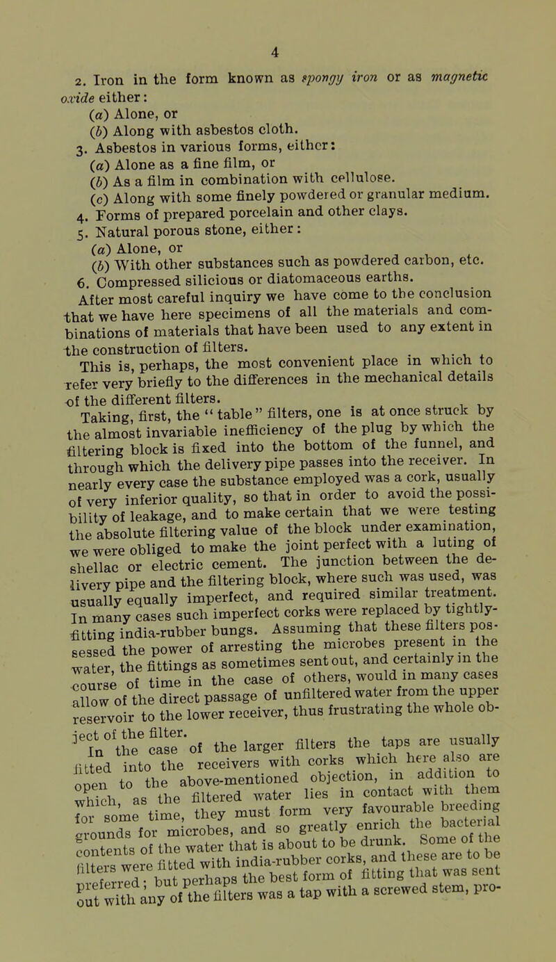 oxide either: (a) Alone, or (b) Along with asbestos cloth. 3. Asbestos in various forms, either: (a) Alone as a fine film, or (b) As a film in combination with cellulose. (c) Along with some finely powdered or granular medium. 4. Forms of prepared porcelain and other clays. 5. Natural porous stone, either; (d) Alone, or (b) With other substances such as powdered carbon, etc. 6. Compressed silicious or diatomaceous earths. After most careful inquiry we have come to the conclusion that we have here specimens of all the materials and com- binations of materials that have been used to any extent in the construction of filters. , . , * This is, perhaps, the most convenient place in which to refer very briefly to the diflerences in the mechanical details of the difierent filters. Taking first, the  table filters, one is at once struck by the almost invariabie ineflEiciency of the plug by which the filtering block is fixed into the bottom of the funnel, and through which the delivery pipe passes into the receiver. In nearly every case the substance employed was a cork, usually of very inferior quality, so that in order to avoid the possi- bility of leakage, and to make certain that we were testing the absolute filtering value of the block under examination we were obliged to make the joint perfect with a luUng of shellac or electric cement. The junction between the de- liverv pipe and the filtering block, where such was used, was usually equally imperfect, and required similar treatment. In many cases such imperfect corks were replaced by tightly- fitting india-rubber bungs. Assuming that these filters pos- sessed the power of arresting the microbes present in he water the fittings as sometimes sent out, and certainly m the lurse of time in the case of others, would in many cases allow of the direct passage of unfiltered water from the upper reservoir to the lower receiver, thus frustrating the whole ob- ''Vi^:f^S'oi the larger filters the taps are usually iitted into the receivers with corks which hei-e also are open to the above-mentioned objection. ;^/^di 7 to tvTinh as the filtered water lies m contact with them hlteis ' 7''  ' g the best form of fitting that was sent ^t wHh any X'mte™ was a tap with a screwed stena, pro-