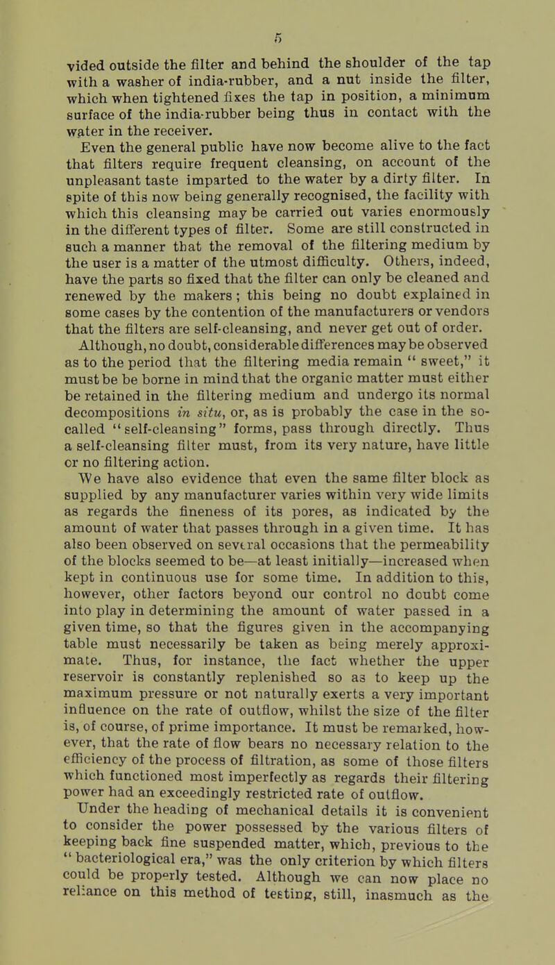 vided outside the filter and behind the shoulder of the tap with a washer of india-rubber, and a nut inside the filter, which when tightened fixes the tap in position, a minimum surface of the india-rubber being thus in contact with the water in the receiver. Even the general public have now become alive to the fact that filters require frequent cleansing, on account of the unpleasant taste imparted to the water by a dirty filter. In spite of this now being generally recognised, the facility with which this cleansing may be carried out varies enormously in the diflerent types of filter. Some are still constructed in such a manner that the removal of the filtering medium by the user is a matter of the utmost diflSculty. Others, indeed, have the parts so fixed that the filter can only be cleaned and renewed by the makers ; this being no doubt explained in some cases by the contention of the manufacturers or vendors that the filters are self-cleansing, and never get out of order. Although, no doubt, considerable difierences may be observed as to the period that the filtering media remain sweet, it must be be borne in mind that the organic matter must either be retained in the filtering medium and undergo its normal decompositions in situ, or, as is probably the case in the so- called self-cleansing forms, pass through directly. Thus a self-cleansing filter must, from its very nature, have little or no filtering action. We have also evidence that even the same filter block as supplied by any manufacturer varies within very wide limits as regards the fineness of its pores, as indicated by the amount of water that passes through in a given time. It has also been observed on sevtral occasions that the permeability of the blocks seemed to be—at least initially—increased when kept in continuous use for some time. In addition to this, however, other factors beyond our control no doubt come into play in determining the amount of water passed in a given time, so that the figures given in the accompanying table must necessarily be taken as being merely approxi- mate. Thus, for instance, the fact whether the upper reservoir is constantly replenished so as to keep up the maximum pressure or not naturally exerts a very important intiuence on the rate of outflow, whilst the size of the filter is, of course, of prime importance. It must be remarked, how- ever, that the rate of flow bears no necessary relation to the eflJiciency of the process of filtration, as some of those filters which functioned most imperfectly as regards their filtering power had an exceedingly restricted rate of outflow. Under the heading of mechanical details it is convenient to consider the power possessed by the various filters of keeping back fine suspended matter, which, previous to the bacteriological era, was the only criterion by which filters could be properly tested. Although we can now place no reliance on this method of teeting, still, inasmuch as the