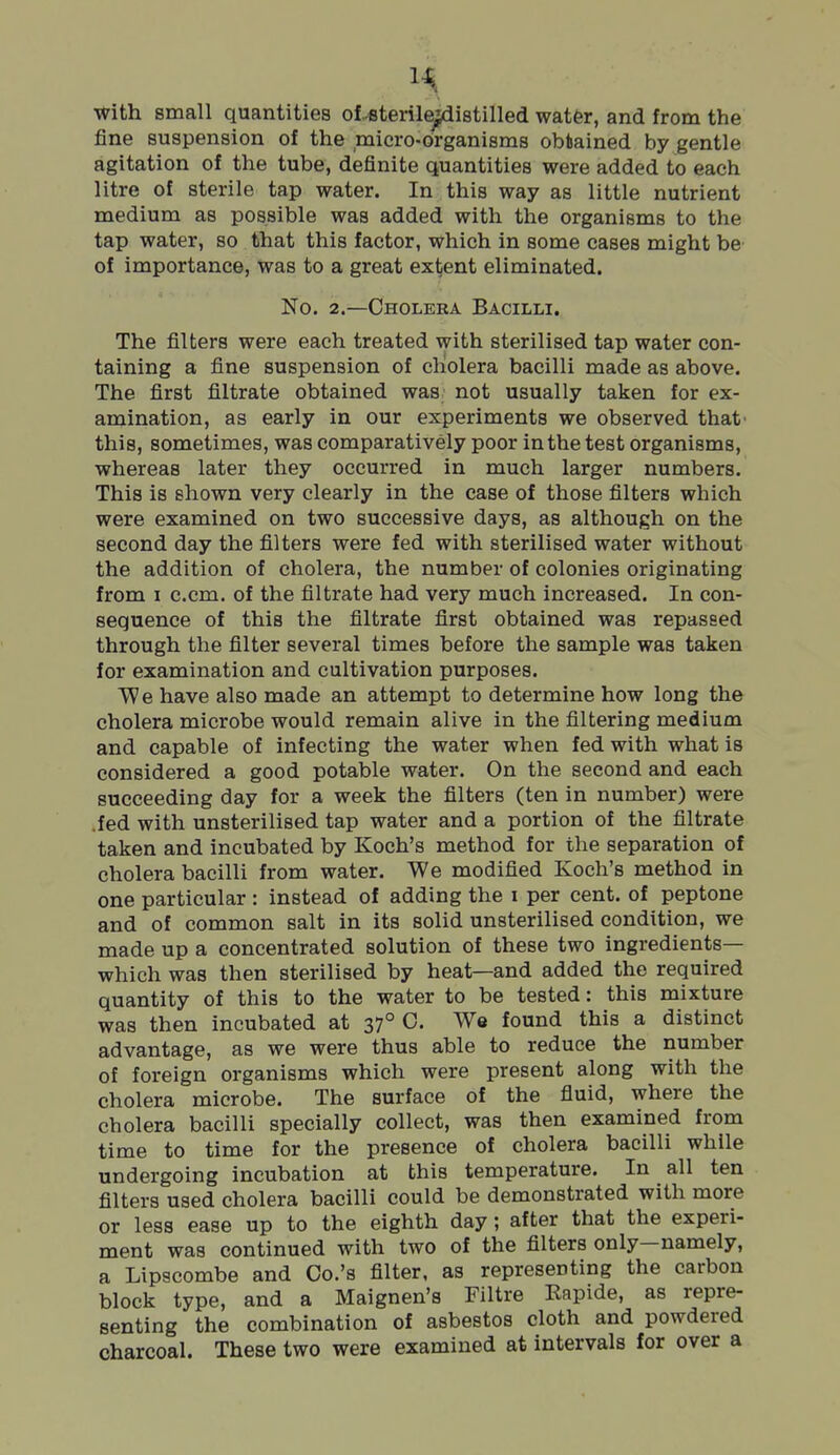 with small quantities of -sterile^istilled watfer, and from the fine suspension of the micro-organisms obtained by gentle agitation of the tube, definite quantities were added to each litre of sterile tap water. In this way as little nutrient medium as possible was added with the organisms to the tap water, so that this factor, which in some cases might be of importance, was to a great extent eliminated. No. 2.—Cholera Bacilli. The filters were each treated with sterilised tap water con- taining a fine suspension of cholera bacilli made as above. The first filtrate obtained was not usually taken for ex- amination, as early in our experiments we observed that' this, sometimes, was comparatively poor in the test organisms, whereas later they occurred in much larger numbers. This is shown very clearly in the case of those filters which were examined on two successive days, as although on the second day the filters were fed with sterilised water without the addition of cholera, the number of colonies originating from I c.cm. of the filtrate had very much increased. In con- sequence of this the filtrate first obtained was repassed through the filter several times before the sample was taken for examination and cultivation purposes. We have also made an attempt to determine how long the cholera microbe would remain alive in the filtering medium and capable of infecting the water when fed with what is considered a good potable water. On the second and each succeeding day for a week the filters (ten in number) were .fed with unsterilised tap water and a portion of the filtrate taken and incubated by Koch's method for the separation of cholera bacilli from water. We modified Koch's method in one particular : instead of adding the i per cent, of peptone and of common salt in its solid unsterilised condition, we made up a concentrated solution of these two ingredients— which was then sterilised by heat—and added the required quantity of this to the water to be tested: this mixture was then incubated at 37° C. We found this a distinct advantage, as we were thus able to reduce the number of foreign organisms which were present along with the cholera microbe. The surface of the fluid, where the cholera bacilli specially collect, was then examined from time to time for the presence of cholera bacilli while undergoing incubation at this temperature. In all ten filters used cholera bacilli could be demonstrated with more or less ease up to the eighth day; after that the experi- ment was continued with two of the filters only—namely, a Lipscombe and Co.'s filter, as representing the carbon block type, and a Maignen's Filtre Kapide, as repre- senting the combination of asbestos cloth and powdered charcoal. These two were examined at intervals for over a