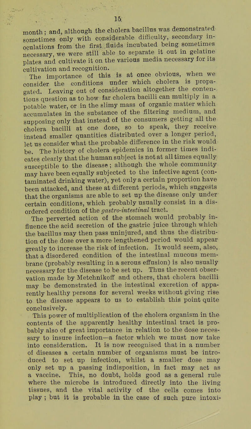 , - - ]& month; and, although the cholera bacillus was demonstrated sometimes only with considerable difficulty, secondary in- oculations from the first fluids incubated being sometimes necessary, we were still able to separate it out in gelatine plates and cultivate it on the various media necessary for its cultivation and recognition. The importance of this is at once obvious, when we consider the conditions under which cholera is propa- gated. Leaving out of consideration altogether the conten- tious question as to how far cholera bacilli can multiply in a potable water, or in the slimy mass of organic matter which accumulates in the substance of the filtering medium, and supposing only that instead of the consumers getting all the cholera bacilli at one dose, so to speak, they receive instead smaller quantities distributed over a longer period, let us consider what the probable difierence in the risk would be. The history of cholera epidemics in former times indi- cates clearly that the human subject is not at all times equally susceptible to the disease; although the whole community may have been equally subjected to the infective agent (con- taminated drinking water), yet only a certain proportion have been attacked, and these at dijfferent periods, which suggests that the organisms are able to set up the disease only under certain conditions, which probably usually consist in a dis- ordered condition of the gastro-intestinal tract. The perverted action of the stomach would probably in- fluence the acid secretion of the gastric juice through which the bacillus may then pass uninjured, and thus the distribu- tion of the dose over a more lengthened period would appear greatly to increase the risk of infection. It would seem, also, that a disordered condition of the intestinal mucous mem- brane (probably resulting in a serous effusion) is also usually necessary for the disease to be set up. Thus the recent obser- vation made by Metchnikofl and others, that cholera bacilli may be demonstrated in the intestinal excretion of appa- rently healthy persons for several weeks without giving rise to the disease appears to us to establish this point quite conclusively. This power of multiplication of the cholera organism in the contents of the apparently healthy intestinal tract is pro- bably also of great importance in relation to the dose neces- sary to insure infection—a factor which we must now take into consideration. It is now recognised that in a number of diseases a certain number of organisms must be intro- duced to set up infection, whilst a smaller dose may only set up a passing indisposition, in fact may act as a vaccine. This, no doubt, holds good as a general rule where the microbe is introduced directly into the living tissues, and the vital activity of the cells comes into play ; but it is probable in the case of such pure intoxi-