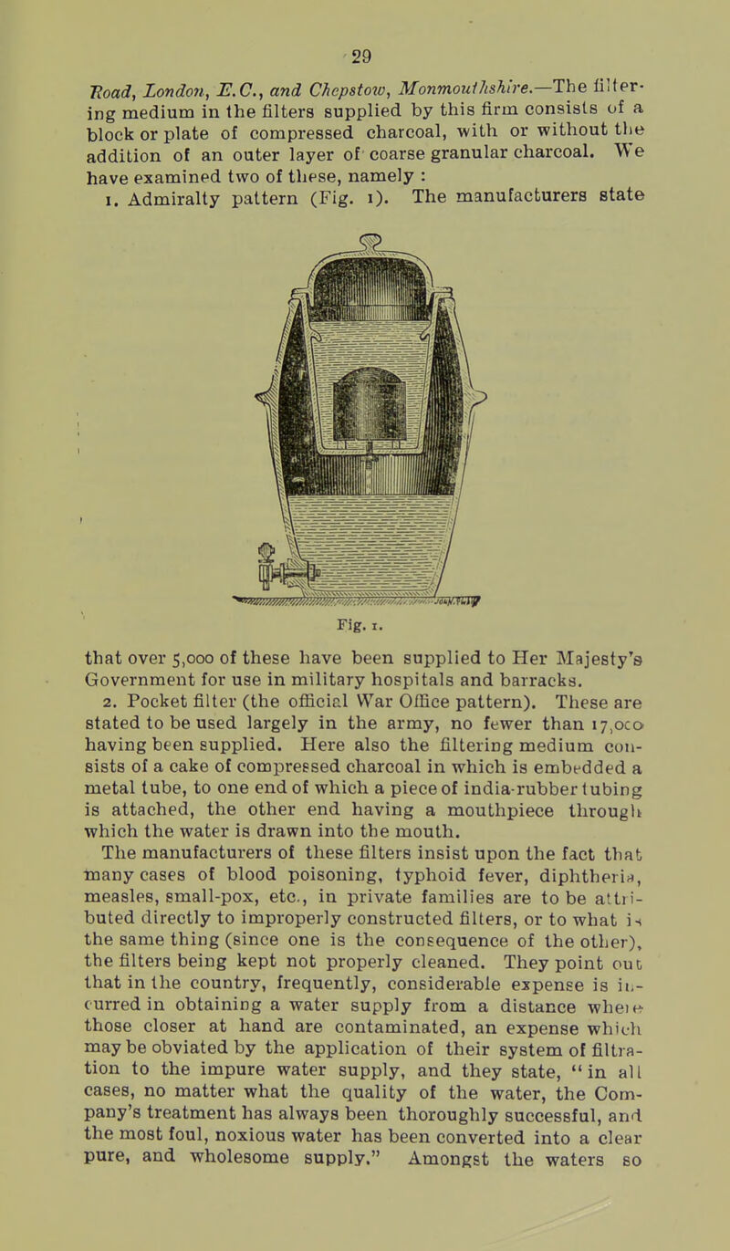 Hoad, London, E.C., and Chepstow, Monmoulhshire.—The filter- ing medium in the filters supplied by this firm consists of a block or plate of compressed charcoal, with or without the addition of an outer layer of coarse granular charcoal. We have examined two of these, namely : I. Admiralty pattern (Fig. i). The manufacturers state Fig. I. that over 5,000 of these have been supplied to Her Majesty's Government for use in military hospitals and barracks. 2. Pocket filter (the ofiicial War Office pattern). These are stated to be used largely in the army, no fewer than 17,000 having been supplied. Here also the filtering medium con- sists of a cake of compressed charcoal in which is embedded a metal lube, to one end of which a piece of india-rubber tubing is attached, the other end having a mouthpiece tlirougli which the water is drawn into the mouth. The manufacturers of these filters insist upon the fact that many cases of blood poisoning, typhoid fever, diphtherii^, measles, small-pox, etc., in private families are to be attri- buted directly to improperly constructed filters, or to what is the same thing (since one is the consequence of the other), the filters being kept not properly cleaned. They point out that in the country, frequently, considerable expense is ii.- (urredin obtaining a water supply from a distance wheie- those closer at hand are contaminated, an expense which may be obviated by the application of their system of filtra- tion to the impure water supply, and they state, in all cases, no matter what the quality of the water, the Com- pany's treatment has always been thoroughly successful, and the most foul, noxious water has been converted into a clear pure, and wholesome supply. Amongst the waters so