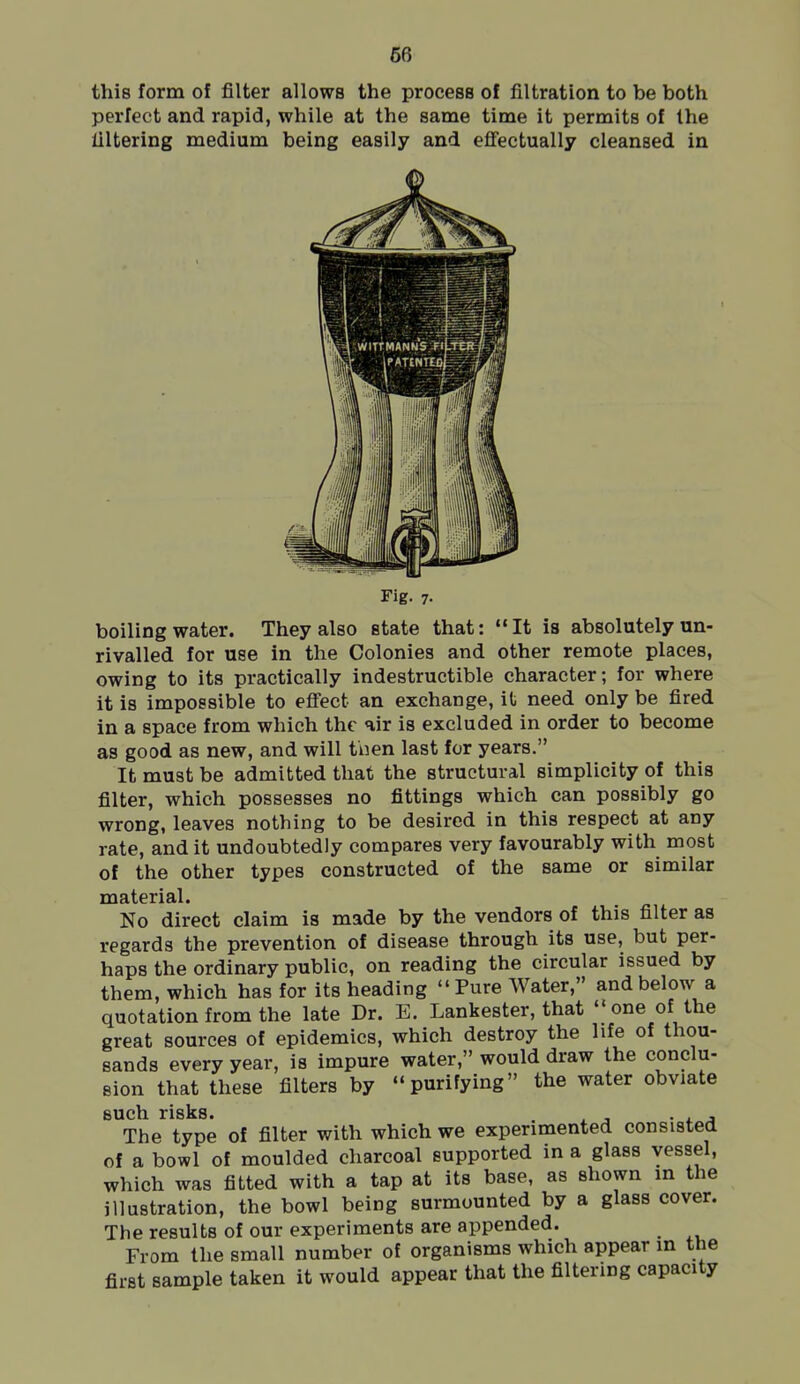 fie this form of filter allows the process of filtration to be both perfect and rapid, while at the same time it permits of the filtering medium being easily and eflfectually cleansed in Fig. 7. boiling water. They also state that: It is absolutely un- rivalled for use in the Colonies and other remote places, owing to its practically indestructible character; for where it is impossible to efiect an exchange, it need only be fired in a space from which the air is excluded in order to become as good as new, and will tnen last for years. It must be admitted that the structural simplicity of this filter, which possesses no fittings which can possibly go wrong, leaves nothing to be desired in this respect at any rate, and it undoubtedly compares very favourably with most of the other types constructed of the same or similar material. No direct claim is made by the vendors of this filter as regards the prevention of disease through its use, but per- haps the ordinary public, on reading the circular issued by them, which has for its heading Pure Water, and below a quotation from the late Dr. E. Lankester, that one of the great sources of epidemics, which destroy the life of thou- sands every year, is impure water, would draw the conclu- sion that these filters by purifying the water obviate sucli risks* The type of filter with which we experimented consisted of a bowl of moulded charcoal supported in a glass vessel, which was fitted with a tap at its base, as shown m the illustration, the bowl being surmounted by a glass cover. The results of our experiments are appended. From the small number of organisms which appear in the first sample taken it would appear that the filtering capacity