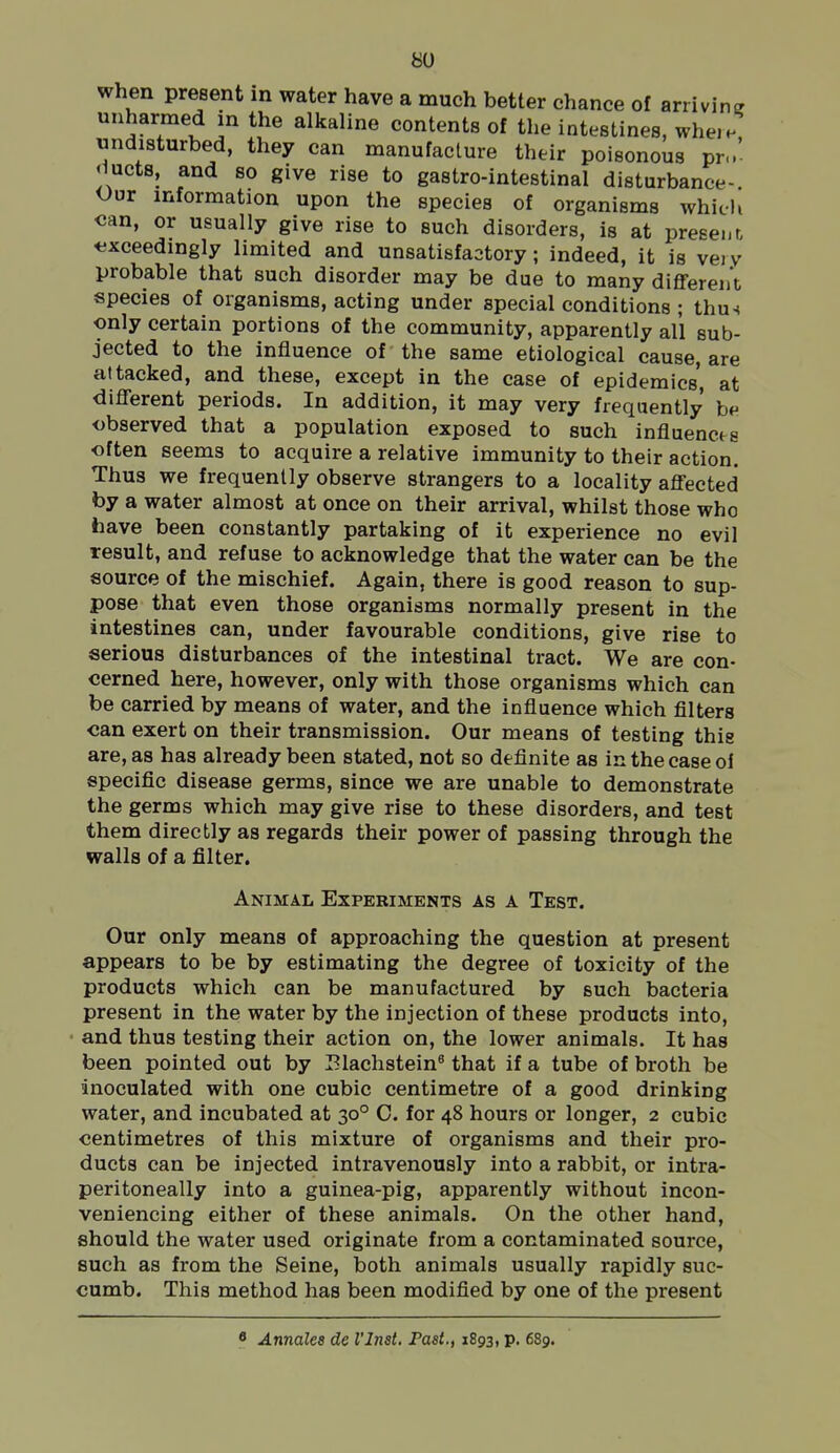 when present in water have a much better chance of arriving unharmed in the alkaline contents of the intestines, whe.n, undisturbed, they can manufacture their poisonous pr- fiucts, and so give rise to gastro-intestinal disturbance- Our information upon the species of organisms which can, or usually give rise to such disorders, is at present *ixceedingly limited and unsatisfactory; indeed, it is very probable that such disorder may be due to many different species of organisms, acting under special conditions ; thm only certain portions of the community, apparently all sub- jected to the influence of the same etiological cause, are attacked, and these, except in the case of epidemics, at different periods. In addition, it may very frequently be observed that a population exposed to such influencts often seems to acquire a relative immunity to their action. Thus we frequently observe strangers to a locality affected by a water almost at once on their arrival, whilst those who have been constantly partaking of it experience no evil result, and refuse to acknowledge that the water can be the source of the mischief. Again, there is good reason to sup- pose that even those organisms normally present in the intestines can, under favourable conditions, give rise to serious disturbances of the intestinal tract. We are con- cerned here, however, only with those organisms which can be carried by means of water, and the influence which filters can exert on their transmission. Our means of testing this are, as has already been stated, not so definite as in the case of specific disease germs, since we are unable to demonstrate the germs which may give rise to these disorders, and test them directly as regards their power of passing through the walls of a filter. Animal Experiments as a Test. Our only means of approaching the question at present appears to be by estimating the degree of toxicity of the products which can be manufactured by such bacteria present in the water by the injection of these products into, ■ and thus testing their action on, the lower animals. It has been pointed out by Elaclistein^ that if a tube of broth be inoculated with one cubic centimetre of a good drinking water, and incubated at 30° C. for 48 hours or longer, 2 cubic centimetres of this mixture of organisms and their pro- ducts can be injected intravenously into a rabbit, or intra- peritoneally into a guinea-pig, apparently without incon- veniencing either of these animals. On the other hand, should the water used originate from a contaminated source, such as from the Seine, both animals usually rapidly suc- cumb. This method has been modified by one of the present * Annales de I'Inst. Past., 1893, p. 689.