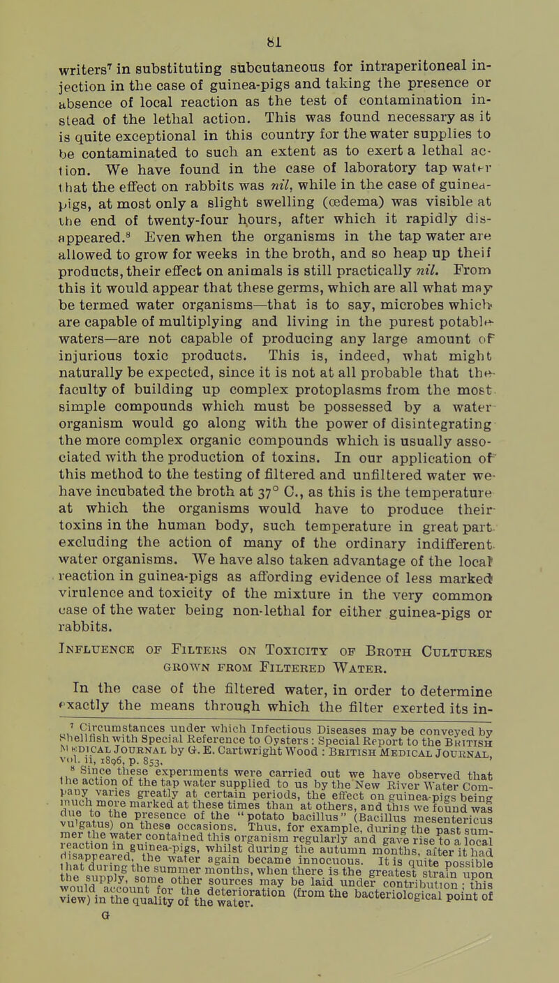 writers'' in substituting subcutaneous for intraperitoneal in- jection in the case of guinea-pigs and taking the presence or absence of local reaction as the test of contamination in- stead of the lethal action. This was found necessary as it is quite exceptional in this country for the water supplies to be contaminated to such an extent as to exert a lethal ac- tion. We have found in the case of laboratory tap water 1 hat the effect on rabbits was nil, while in the case of guinea- pigs, at most only a slight swelling (oedema) was visible at the end of twenty-four h,ours, after which it rapidly dis- appeared.^ Even when the organisms in the tap water are allowed to grow for weeks in the broth, and so heap up theif products, their effect on animals is still practically nil. From this it would appear that these germs, which are all what may be termed water organisms—that is to say, microbes which are capable of multiplying and living in the purest potable^ waters—are not capable of producing any large amount of injurious toxic products. This is, indeed, what might naturally be expected, since it is not at all probable that thev- faculty of building up complex protoplasms from the most simple compounds which must be possessed by a water organism would go along with the power of disintegrating the more complex organic compounds which is usually asso- ciated with the production of toxins. In our application of' this method to the testing of filtered and unfiltered water we- have incubated the broth at 37° C, as this is the temperature at which the organisms would have to produce their toxins in the human body, such temperature in great part excluding the action of many of the ordinary indifferent, water organisms. We have also taken advantage of the locat reaction in guinea-pigs as affording evidence of less marked virulence and toxicity of the mixture in the very common case of the water being non-lethal for either guinea-pigs or rabbits. Influence of Filters on Toxicity of Broth Cultures GROWN from Filtered Water. In the case of the filtered water, in order to determine »'xactly the means through which the filter exerted its in- ' Circumstances under which Infectious Diseases maybe conveyed bv ShelUishwith Special Reference to Oysters : Special Report to the Bkitish M KDicAL JouRNAL by G. E. Cartwiight Wood : Bhitish Medical Jouknal Vol. 11, i8g6, p. 853. ' « Since these experiments were carried out we have observed that the action of the tap water supplied to us by the New River Water Com- pany varies greatly at certain periods, the eflect on euinea-pigs beinff much more marked at these times than at others, and this we found wal due to the presence of the potato bacillus Bacillus mesentericul vu'gatus) on these occasions. Thus, for example, during the past sum- mer the xyater contained this organism regularly and gave riseS ^^-i^g autumn minths after it liTd riisapjeared the water again became innocuous. It is oiite no^s bl« I hat during the summer months, when there is the greatest slra?n iinon the supply, some other sources may be laid undef cSibutfon tWs 3\'innreTualSo\^1he'^rt^ry^°^ ^^'^ bacteriSSS poinrf G