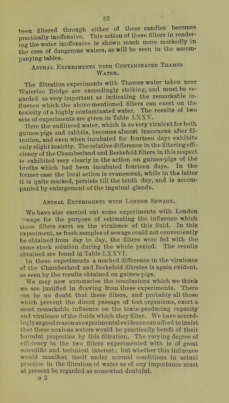 S3 been filtered through either of these candles becomes practically inoffensive. This action of these filters in render- ing the water inoffensive is shown much more markedly in the case of dangerous waters, as will be seen in the accom- panying tables. Animal Expeeiments with Contaminated Thames Water. The filtration experiments with Thames water taken near Waterloo Bridge are exceedingly striking, and must be re- garded as very important as indicating the remarkable in- fluence which the above-mentioned filters can exert on the toxicity of a highly contaminated water. The results of two sets of experiments are given in Table LXXV. Here the unfiltered water, which is so very virulent for both guinea-pigs and rabbits, becomes almost innocuous after fil- tration, and even when incubated for fourteen days exhibits only slight toxicity. The relative difference in the filtering effi- ciency of the Chamberland and Berkefeld filters in this respect is exhibited very clearly in the action on guinea-pigs of the broths which had been incubated fourteen days. In the former case the local action is evanescent, while in the latter it is quite marked, persists till the tenth day, and is accom- panied by enlargement of the inguinal glands. Animal Experiments with London Sewage. We have also carried out some experiments with London -wage for the purpose of estimating the influence which these filters exert on the virulence of this fluid. In this experiment, as fresh samples of sewage could not conveniently be obtained from day to day, the filters were fed with the •same stock solution during the whole period. The results obtained are found in Table LXXVI. In these experiments a marked difference in the virulence of the Chamberland and Berkefeld filtrates is again evident, as seen by the results obtained on guinea-pigs. We may now summarise the conclusions which we think we are justified in drawing from these experiments. There can be no doubt that these filters, and probably all those which prevent the direct passage of test organisms, exert a most remarkable influence on the toxin-producing capacity and virulence of the fluids which they filter. We have accord- i n gly as good reason as experimental evidence can afford to insist that these noxious waters would be practically bereft of their harmful properties by this filtration. The varying degree of efliciency in the two filters experimented with is of great scientific and technical interest; but whether this influence would manifest itself under normal conditions in actual practice in the filtration of water as of any importance must at present be regarded as somewhat doubtful. G 2