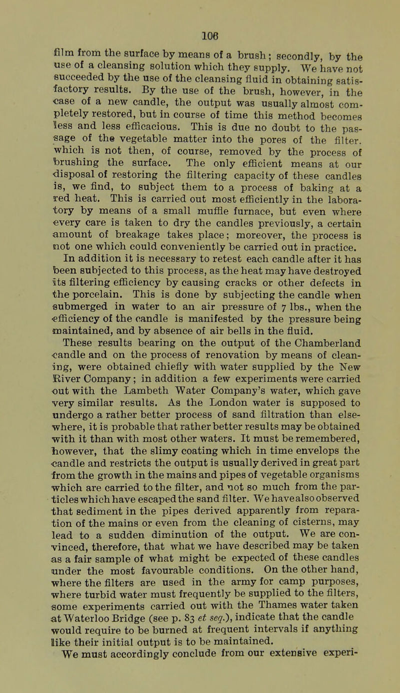 film from the surface by means of a brush; secondly, by the use of a cleansing solution which they supply. We have not succeeded by the use of the cleansing fluid in obtaining satis- factory results. By the use of the brush, however, in the case of a new candle, the output was usually almost com- pletely restored, but in course of time this method becomes less and less efficacious. This is due no doubt to the pas- sage of the vegetable matter into the pores of the filter, which is not then, of course, removed by the process of brushing the surface. The only efficient means at our ■disposal of restoring the filtering capacity of these candles is, we find, to subject them to a process of baking at a red heat. This is carried out most efficiently in the labora- tory by means of a small muffle furnace, but even where every care is taken to dry the candles previously, a certain amount of breakage takes place; moreover, the process is not one which could conveniently be carried out in practice. In addition it is necessary to retest each candle after it has been subjected to this process, as the heat may have destroyed its filtering efficiency by causing cracks or other defects in the porcelain. This is done by subjecting the candle when submerged in water to an air pressure of 7 lbs., when the -efficiency of the candle is manifested by the pressure being maintained, and by absence of air bells in the fluid. These results bearing on the output of the Chamberland ■candle and on the process of renovation by means of clean- ing, were obtained chiefly with water supplied by the New River Company; in addition a few experiments were carried out with the Lambeth Water Company's water, which gave very similar results. As the London water is supposed to undergo a rather better process of sand filtration than else- where, it is probable that rather better results may be obtained with it than with most other waters. It must be remembered, however, that the slimy coating which in time envelops the candle and restricts the output is usually derived in great part from the growth in the mains and pipes of vegetable organisms which are carried to the filter, and not so much from the par- ticles which have escaped the sand filter. We have also observed that sediment in the pipes derived apparently from repara- tion of the mains or even from the cleaning of cisterns, may lead to a sudden diminution of the output. We are con- vinced, therefore, that what we have described may be taken as a fair sample of what might be expected of these candles under the most favourable conditions. On the other hand, where the filters are used in the army for camp purposes, where turbid water must frequently be supplied to the filters, some experiments carried out with the Thames water taken at Waterloo Bridge (see p. 83 et seq.), indicate that the candle would require to be burned at frequent intervals if anything like their initial output is to be maintained. We must accordingly conclude from our extensive experi-