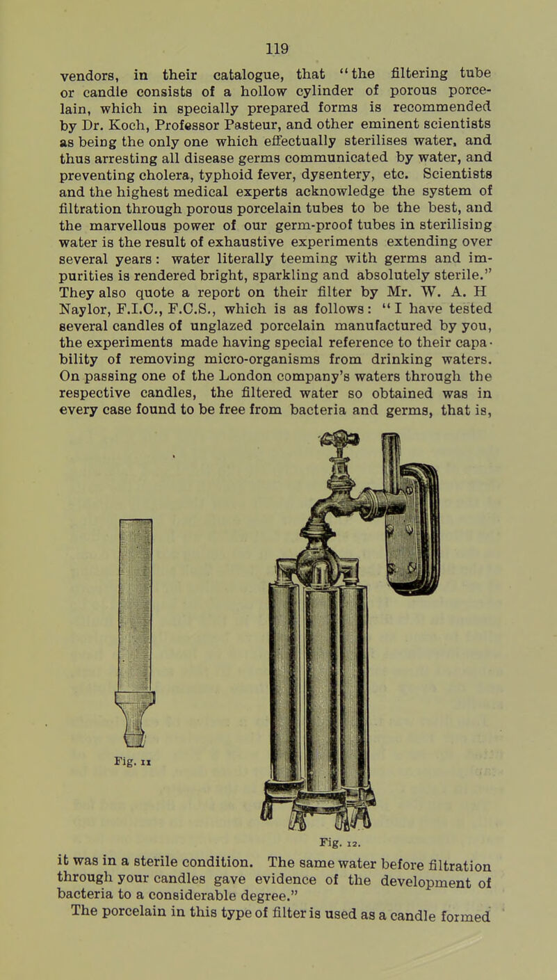 vendors, in their catalogue, that the filtering tube or candle consists of a hollow cylinder of porous porce- lain, which in specially prepared forms is recommended by Dr. Koch, Professor Pasteur, and other eminent scientists as being the only one which effectually sterilises water, and thus arresting all disease germs communicated by water, and preventing cholera, typhoid fever, dysentery, etc. Scientists and the highest medical experts acknowledge the system of filtration through porous porcelain tubes to be the best, and the marvellous power of our germ-proof tubes in sterilising water is the result of exhaustive experiments extending over several years: water literally teeming with germs and im- purities is rendered bright, sparkling and absolutely sterile. They also quote a report on their filter by Mr. W. A. H Naylor, F.I.C., F.C.S., which is as follows: I have tested several candles of unglazed porcelain manufactured by you, the experiments made having special reference to their capa • bility of removing micro-organisms from drinking waters. On passing one of the London company's waters through the respective candles, the filtered water so obtained was in every case found to be free from bacteria and germs, that is, Fig. 12. it was in a sterile condition. The same water before filtration through your candles gave evidence of the development of bacteria to a considerable degree. The porcelain in this type of filter is used as a candle formed