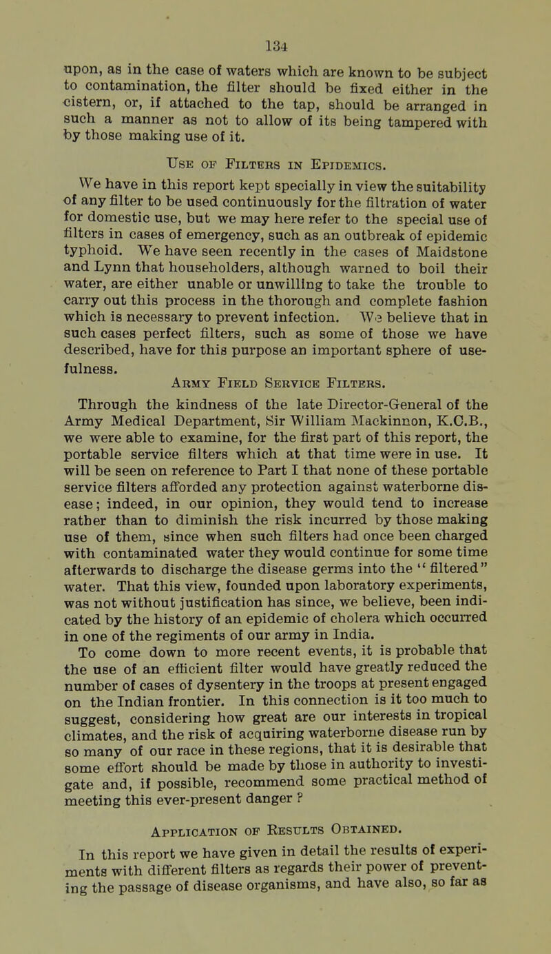 upon, as in the case of waters which are known to be subject to contamination, the filter should be fixed either in the cistern, or, if attached to the tap, should be arranged in such a manner as not to allow of its being tampered with by those making use of it. Use of Filters in Epidemics. We have in this report kept specially in view the suitability of any filter to be used continuously for the filtration of water for domestic use, but we may here refer to the special use of filters in cases of emergency, such as an outbreak of epidemic typhoid. We have seen recently in the cases of Maidstone and Lynn that householders, although warned to boil their water, are either unable or unwilling to take the trouble to carry out this process in the thorough and complete fashion which is necessary to prevent infection. We believe that in such cases perfect filters, such as some of those we have described, have for this purpose an important sphere of use- fulness. Army Field Service Filters. Through the kindness of the late Director-General of the Army Medical Department, Sir William Mackinnon, K.C.B,, we were able to examine, for the first part of this report, the portable service filters which at that time were in use. It will be seen on reference to Part I that none of these portable service filters afforded any protection against waterborne dis- ease; indeed, in our opinion, they would tend to increase rather than to diminish the risk incurred by those making use of them, since when such filters had once been charged with contaminated water they would continue for some time afterwards to discharge the disease germs into the  filtered water. That this view, founded upon laboratory experiments, was not without justification has since, we believe, been indi- cated by the history of an epidemic of cholera which occurred in one of the regiments of our army in India. To come down to more recent events, it is probable that the use of an eflScient filter would have greatly reduced the number of cases of dysentery in the troops at present engaged on the Indian frontier. In this connection is it too much to suggest, considering how great are our interests in tropical climates, and the risk of acquiring waterborne disease run by so many of our race in these regions, that it is desirable that some effort should be made by those in authority to investi- gate and, if possible, recommend some practical method of meeting this ever-present danger ? Application of Results Obtained. In this report we have given in detail the results of experi- ments with different filters as regards their power of prevent- ing the passage of disease organisms, and have also, so far as