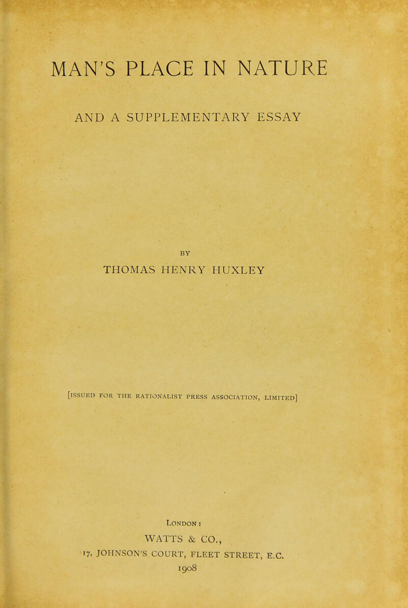 MAN'S PLACE IN NATURE AND A SUPPLEMENTARY ESSAY BY THOMAS HENRY HUXLEY [issued for the rationalist press association, limited] London : WATTS & CO., 17, JOHNSON'S COURT, FLEET STREET, E.C. 1908