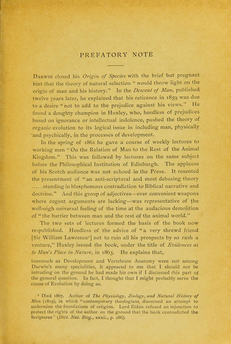 PREFATORY NOTE Darwin closed his Origin of Species with the brief but pregnant hint that the theory of natural selection  would throw light on the origin of man and his history. In the Descent of Man, published twelve years later, he explained that his reticence in 1859 was due to a desire not to add to the prejudice against his views. He found a doughty champion in Huxley, who, heedless of prejudices based on ignorance or intellectual indolence, pushed the theory of organic evolution to its logical issue in including man, physically 'and psychically, in the processes of development. In the spring of 1861 he gave a course of weekly lectures to working men  On the Relation of Man to the Rest of the Animal Kingdom. This was followed by lectures on the same subject before the Philosophical Institution of Edinburgh. The applause of his Scotch audience was not echoed in the Press. It resented the presentment of an anti-scriptural and most debasing theory standing in blasphemous contradiction to Biblical narrative and doctrine. And this group of adjectives—ever convenient weapons where cogent arguments are lacking—was representative of the well-nigh universal feeling of the time at the audacious demolition of  the barrier between man and the rest of the animal world. The two sets of lectures formed the basis Of the book now re-published. Heedless of the advice of a very shrewd friend [Sir William Lawrence1] not to ruin all his prospects by so rash a venture, Huxley issued the book, under the title of Evidences as to Man's Place in Nature, in 1863. He explains that, inasmuch as Development and Vertebrate Anatomy were not among Darwin's many specialities, it appeared to me that I should not be intruding on the ground he had made his own if I discussed this part of the general question. In fact, I thought that I might probably serve the cause of Evolution by doing so. 1 Died 1867. Author of The Physiology, Zoology, and Natural History of Man (1819), in which contemporary theologians^ discerned an atlcmpt to undermine the foundations of religion. Lord Eldon refused an injunction to protect the rights of the author on the ground that the book contradicted the Scriptures {Diet. Nat. Biog., xxxii., p. 286).