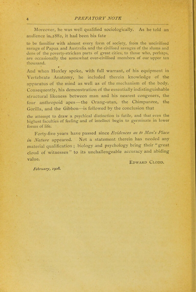 Moreover, he was well qualified sociologically. As he told an audience irL.1882, it had been his fate to be familiar with almost every form of society, from the uncivilised savage of Papua and Australia and the civilised savages of the slums and dens of the poverty-stricken parts of great cities, to those who, perhaps, are occasionally the somewhat over-civilised members of our upper ten thousand. And when Huxley spoke, with full warrant, of his equipment in Vertebrate Anatomy, he included therein knowledge of the apparatus of the mind as well as of the mechanism of the body. Consequently, his demonstration of the essentially indistinguishable structural likeness between man and his nearest congeners, the four anthropoid apes—the Orang-utan, the Chimpanzee, the Gorilla, and the Gibbon—is followed by the conclusion that the attempt to draw a psychical distinction is futile, and that even the highest faculties of feeling and of intellect begin to germinate in lower forms of life. Forty-five years have passed since Evidences as to Man's Place in Nature appeared. Not a statement therein has needed any material qualification ; biology and psychology bring their  great cloud of witnesses  to its unchallengeable accuracy and abiding Edward Clodd, February, igo8.