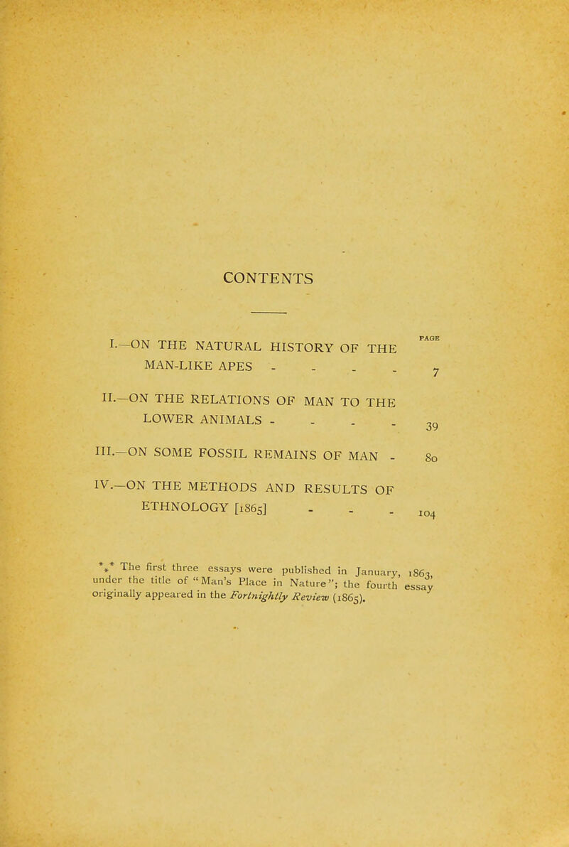 CONTENTS IV.-ON THE METHODS AND RESULTS OF ETHNOLOGY [1865] PAGE I.-ON THE NATURAL HISTORY OF THE MAN-LIKE APES ? II.—ON THE RELATIONS OF MAN TO THE LOWER ANIMALS - - - - 39 III.—ON SOME FOSSIL REMAINS OF MAN - 80 104 . The first three essays were published in January, 186? under the title of Man's Place in Nature; the fourth essay originally appeared in the Fortnightly Review (1S65).