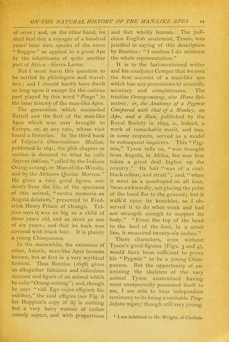 of error; and, on the other hand, we shall find that a voyager of a hundred years' later date speaks of the name Boggoe as applied to a great Ape by the inhabitants of quite another part of Africa—Sierra Leone. But I must leave this question to be settled by philologers and travel- lers ; and I should hardly have dwelt so long upon it except for the curious part played by this word Pongo in the later history of the man-like Apes. The generation which succeeded Battell saw the first of the man-like Apes which was ever brought to Europe, or, at any rate, whose visit found a historian. In the third book of Tulpius's Observationes Medicce, published in 1641, the 56th chapter or section is devoted to what he calls Satyrus indicus,  called by the Indians Orang-autang, or Man-of-the-Woods, and by the Africans Quoias Morrou. He gives a very good figure, evi- dently from the life, of the specimen of this animal, nostra memoria ex Angola delatum, presented to Fred- erick Henry Prince of Orange. Tul- pius says it was as big as a child of three years old, and as stout as one of six years ; and that its back was covered with black hair. It is plainly a young Chimpanzee. In the meanwhile, the existence of other, Asiatic, man-like Apes became known, but at first in a very mythical fashion. Thus Bontius (1658) gives an altogether fabulous and ridiculous account and figure of an animal which he calls Orang-outang; and, though he says vidi Ego cujus efiigicm hie exhibeo, the said effigies (see Fig. 6 for Hoppius's copy of it) is nothing but a very hairy woman of rather comely aspect, and with proportions and feet wholly human. The judi- cious English anatomist, Tyson, was justified in saying of this description by Bontius :  I confess I do mistrust the whole representation. It is to the last-mentioned writer and his coadjutor Cowper that we owe the first account of a man-like ape which has any pretensions to scientific accuracy and completeness. The treatise Orang-outang, sive Homo Syl- vestris; or, the Anatomy of a Pygmie Compared with that of a Monkey, an Ape, and a Man, published by the Royal Society in 1699, is, indeed, a work of remarkable merit, and has, in some respects, served as a model to subsequent inquirers. This  Pyg- mie, Tyson tells us,  was brought from Angola, in Africa, but was first taken a great deal higher up the country. Its hair was of a coal- black colour, and strait ; and,  when it went as a quadruped on all four, 'twas awkwardly, not placing the palm of the hand flat to the ground; but it walk'd upon its knuckles, as I ob- served it to do when weak and had not strength enough to support its body. From the top of the head to the heel of the foot, in a strait line, it measured twenty-six inches. These characters, even without Tyson's good figures (Figs. 3 and 4), would have been sufficient to prove his  Pygmie  to be a young Chim- panzee. But the opportunity of ex- amining the skeleton of the very animal Tyson anatomised having most unexpectedly presented itself to me, I am able to bear independent testimony to its being a veritable Trog- lodytes niger,x though still very young. ' I am indebted to Dr. Wright, of Chelten-