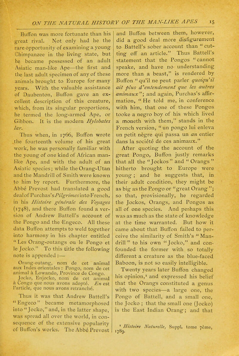 Buffon was more fortunate than his great rival. Not only had he the rare opportunity of examining a young Chimpanzee in the living state, but he became possessed of an adult Asiatic man-like Ape—the first and the last adult specimen of any of these animals brought to Europe for many years. With the valuable assistance of Daubenton, Buffon gave an ex- cellent description of this creature, which, from its singular proportions, he termed the long-armed Ape, or Gibbon. It is the modern Hylobates lar. Thus when, in 1766, Buffon wrote the fourteenth volume of his great work, he was personally familiar with the young of one kind of African man- like Ape, and with the adult of an Asiatic species; while theOrang-Utan and the Mandrill of Smith were known to him by report. Furthermore, the Abbe Prevost had translated a good deal of Purchas's/Y/^7'z>;ze.nnto French, in his Histoire generate des Voyages (1748), and there Buffon found a ver- sion of Andrew Battell's account of the Pongo and the Engeco. All these data Buffon attempts to weld together into harmony in his chapter entitled  Les Orang-outangs ou le Pongo et le Jocko. To this title the following note is appended :— Orang-outang, nom de cet animal aux Indes orientales : Pongo, nom de cet animal a Lowando, Province de Congo. Jocko, Enjocko, nom de cet animal a Congo que nous avons adopte\ En est l'article, que nous avons retranche. Thus it was that Andrew Battell's  Engeco became metamorphosed into Jocko, and, in the latter shape, was spread all over the world, in con- sequence of the extensive popularity of Buffon's works. The Abb£ Prevost and Buffon between them, however, did a good deal more disfigurement to Battell's sober account than  cut- ting off an article. Thus Battell's statement that the Pongos cannot speake, and have no understanding more than a beast, is rendered by Buffon qu'il ne peut parler quoiqu'il ait plus d'entendement que les autres animaux; and again, Purchas's affir- mation,  He told me, in conference with him, that one of these Pongos tooke a negro boy of his which lived a moneth with them, stands in the French version, un pongo lui enleva un petit negre qui passa un an entier dans la socidtd de ces animaux. After quoting the account of the great Pongo, Buffon justly remarks that all the Jockos  and  Orangs  hitherto brought to Europe were young ; and he suggests that, in their adult condition, they might be as big as the Pongo or great Orang ; so that, provisionally, he regarded the Jockos, Orangs, and Pongos as all of one species. And perhaps this was as much as the state of knowledge at the time warranted. But how it came about that Buffon failed to per- ceive the similarity of Smith's  Man- drill to his own Jocko, and con- founded the former with so totally different a creature as the blue-faced Baboon, is not so easily intelligible. Twenty years later Buffon changed his opinion,1 and expressed his belief that the Orangs constituted a genus with two species—a large one, the Pongo of Battell, and a small one, the Jocko ; that the small one (Jocko) is the East Indian Orang; and that 1 Histoire Naturellc, Suppl. tome 7ime, .789. '