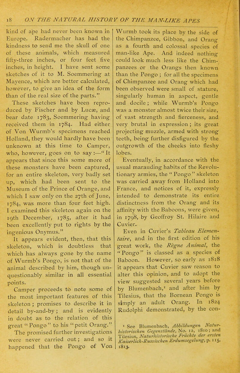 kind of ape had never been known in Europe. Radermacher has had the kindness to send me the skull of one of these animals, which measured fifty-three inches, or four feet five inches, in height. I have sent some sketches of it to M. Soemmering- at Mayence, which are better calculated, however, to give an idea of the form than of the real size of the parts. These sketches have been repro- duced by Fischer and by Lucse, and bear date 1783, Soemmering having received them in 1784. Had either of Von Wurmb's specimens reached Holland, they would hardly have been unknown at this time to Camper, who, however, goes on to say :— It appears that since this some more of these monsters have been captured, for an entire skeleton, very badly set up, which had been sent to the Museum of the Prince of Orange, and which I saw only on the 27th of June, 1784, was more than four feet high. I examined this skeleton again on the 19th December, 1785, after it had been excellently put to rights by the ingenious Onymus. It appears evident, then, that this skeleton, which is doubtless that which has always gone by the name of Wurmb's Pongo, is not that of the animal described by him, though un- questionably similar in all essential points. Camper proceeds to note some of the most important features of this skeleton ; promises to describe it in detail by-and-by; and is evidently in doubt as to the relation of this great  Pongo  to his  petit Orang. The promised further investigations were never carried out; and so it happened that the Pongo of Von Wurmb took its place by the side of the Chimpanzee, Gibbon, and Orang as a fourth and colossal species of man-like Ape. And indeed nothing could look much less like the Chim- panzees or the Orangs then known than the Pongo ; for all the specimens of Chimpanzee and Orang which had been observed were small of stature, singularly human in aspect, gentle and docile; while Wurmb's Pongo was a monster almost twice their size, of vast strength and fierceness, and very brutal in expression ; its great projecting muzzle, armed with strong teeth, being further disfigured by the outgrowth of the cheeks into fleshy lobes. Eventually, in accordance with the usual marauding habits of the Revolu- tionary armies, the  Pongo  skeleton was carried away from Holland into France, and notices of it, expressly intended to demonstrate its entire distinctness from the Orang and its affinity with the Baboons, were given, in 1798, by Geoffroy St. Hilaire and Cuvier.. Even in Cuvier's Tableau Elemen- taire, and in the first edition of his great work, the Regne Animal, the  Pongo is classed as a species of Baboon. However, so early as 1S18 it appears that Cuvier saw reason to alter this opinion, and to adopt the view suggested several years before by Blumenbach, and after him by Tilesius, that the Bornean Pongo is simply an adult Orang. In 1824 Rudolphi demonstrated, by the con- 1 See Blumenbach, Abbildungen Natur- historischen Gcgcnstdndc, No. 12, 1S10; and Tilesius, Naturhistorische Frilchte der crsten Kaiserlich-Russischen Erdumsegelung, p. 115, 1813.