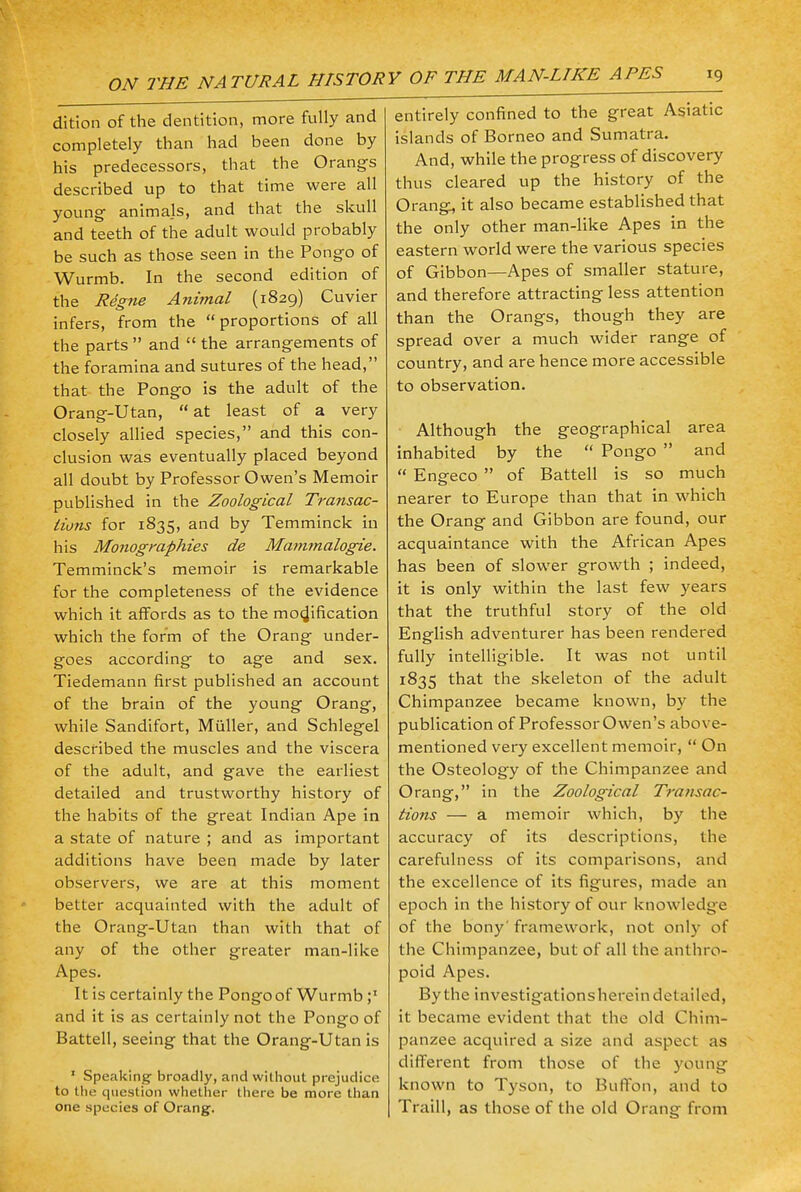 ON THE NATURAL HISTOR dition of the dentition, more fully and completely than had been done by his predecessors, that the Orangs described up to that time were all young animals, and that the skull and teeth of the adult would probably be such as those seen in the Pongo of Wurmb. In the second edition of the Rdgne Animal (1829) Cuvier infers, from the proportions of all the parts  and  the arrangements of the foramina and sutures of the head, that the Pongo is the adult of the Orang-Utan, at least of a very closely allied species, and this con- clusion was eventually placed beyond all doubt by Professor Owen's Memoir published in the Zoological Transac- tions for 1835, and by Temminck in his Monographies de Mammalogie. Temminck's memoir is remarkable for the completeness of the evidence which it affords as to the modification which the form of the Orang under- goes according to age and sex. Tiedemann first published an account of the brain of the young Orang, while Sandifort, Miiller, and Schlegel described the muscles and the viscera of the adult, and gave the earliest detailed and trustworthy history of the habits of the great Indian Ape in a state of nature ; and as important additions have been made by later observers, we are at this moment better acquainted with the adult of the Orang-Utan than with that of any of the other greater man-like Apes. It is certainly the Pongo of Wurmb and it is as certainly not the Pongo of Battell, seeing that the Orang-Utan is 1 Speaking- broadly, and without prejudice to the question whether there be more than one species of Orang. entirely confined to the great Asiatic islands of Borneo and Sumatra. And, while the progress of discovery thus cleared up the history of the Orang, it also became established that the only other man-like Apes in the eastern world were the various species of Gibbon—Apes of smaller stature, and therefore attracting less attention than the Orangs, though they are spread over a much wider range of country, and are hence more accessible to observation. Although the geographical area inhabited by the  Pongo  and  Engfeco  of Battell is so much nearer to Europe than that in which the Orang and Gibbon are found, our acquaintance with the African Apes has been of slower growth ; indeed, it is only within the last few years that the truthful story of the old English adventurer has been rendered fully intelligible. It was not until 1835 that the skeleton of the adult Chimpanzee became known, by the publication of Professor Owen's above- mentioned very excellent memoir,  On the Osteology of the Chimpanzee and Orang, in the Zoological Transac- tions — a memoir which, by the accuracy of its descriptions, the carefulness of its comparisons, and the excellence of its figures, made an epoch in the history of our knowledge of the bony' framework, not only of the Chimpanzee, but of all the anthro- poid Apes. By the investigations herein detailed, it became evident that the old Chim- panzee acquired a size and aspect as different from those of the young known to Tyson, to Buffon, and to Traill, as those of the old Orang from