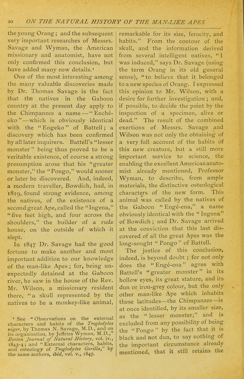 the young Orang; and the subsequent very important researches of Messrs. Savage and Wyman, the American missionary and anatomist, have not only confirmed this conclusion, but have added many new details.1 One of the most interesting among the many valuable discoveries made by Dr. Thomas Savage is the fact that the natives in the Gaboon country at the present day apply to the Chimpanzee a name — Ench£- eko —which is obviously identical with the  Engeko of Battell; a discovery which has been confirmed by all later inquirers. Battell's lesser monster  being thus proved to be a veritable existence, of course a strong presumption arose that his greater monster, the Pongo, would sooner or later be discovered. And, indeed, a modern traveller, Bowdich, had, in 1819, found strong evidence, among the natives, of the existence of a second great Ape, called the Ingena, five feet high, and four across the shoulders, the builder of a rude house, on the outside of which it slept. In 1847 Dr. Savage had the good fortune to make another and most important addition to our knowledge of the man-like Apes ; for, being un- expectedly detained at the Gaboon river, he saw in the house of the Rev. Mr. Wilson, a missionary resident there,  a skull represented by the natives to be a monkey-like animal, 1 See  Observations on the external characters and habits of the Troglodytes niger, by Thomas N. Savage, M.D., and on its organisation, by Jeffries Wyman, M.D., Boston Journal of Natural History, vol. iv., 1843-4; and External characters, habits, and osteology of Troglodytes Gorilla, by the same authors, ibid, vol. v., 1847. remarkable for its size, ferocity, and habits. From the contour of the skull, and the information derived from several intelligent natives,  I was induced, says Dr. Savage (using the term Orang in its old general sense), to believe that it belonged to a new species of Orang. I expressed this opinion to Mr. Wilson, with a desire for further investigation ; and, if possible, to decide the point by the inspection of a specimen, alive or dead. The result of the combined exertions of Messrs. Savage and Wilson was not only the obtaining of a very full account of the habits of this new creature, but a still more important service to science, the enabling the excellent American anato- mist already mentioned, Professor Wyman, to describe, from ample materials, the distinctive osteological characters of the new form. This animal was called by the natives of the Gaboon  Engd-ena, a name obviously identical with the Ingena of Bowdich ; and Dr. Savage arrived at the conviction that this last dis- covered of all the great Apes was the long-sought  Pongo  of Battell. The justice of this conclusion, indeed, is beyond doubt ; for not only does the Eng^-ena agree with Battell's greater monster in its hollow eyes, its great stature, and its dun or iron-grey colour, but the only other man-like Ape which inhabits these latitudes—the Chimpanzee—is at once identified, by its smaller size, as the  lesser monster, and is excluded from any possibility of being the  Pongo  by the fact that it is black and not dun, to say nothing of the important circumstance already mentioned, that it still retains the