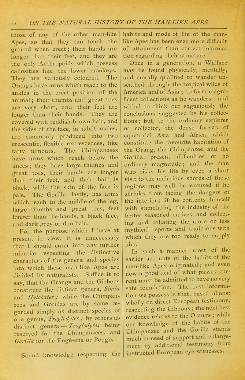 those of any of the other man-like Apes, so that they can touch the ground when erect ; their hands are longer than their feet, and they are the only Anthropoids which possess callosities like the lower monkeys. They are variously coloured. The Oranars have arms which reach to the ankles in the erect position of the animal ; their thumbs and great toes are very short, and their feet are longer than their hands. They are covered with reddish-brown hair, and the sides of the face, in adult males, are commonly produced into two crescentic, flexible excrescences, like fatty tumours. The Chimpanzees have arms which reach below the knees ; they have large thumbs and great toes, their hands are longer than their feet, and their hair is black, while the skin of the face is pale. The Gorilla, lastly, has arms which reach to the middle of the leg, large thumbs and great toes, feet longer than the hands, a black face, and dark grey or dun hair. For the purpose which I have at present in view, it is unnecessary that I should enter into any further minutiae respecting the distinctive characters of the genera and species into which these man-like Apes are divided by naturalists. Suffice it to say, that the Orangs and the Gibbons constitute the distinct genera, Simia and Hylobates; while the Chimpan- zees and Gorillas are by some re- garded simply as distinct species of one genus, Troglodytes ; by others as distinct genera — Troglodytes being reserved for the Chimpanzees, and Gorilla for the Eng^-ena or Pongo. Sound knowledge respecting the habits and mode of life of the man- like Apes has been even more difficult of attainment than correct informa- tion regarding their structure. Once in a generation, a Wallace may be found physically, mentally, and morally qualified to wander un- scathed through the tropical wilds of America and of Asia ; to form magni- ficent collections as he wanders ; and withal to think out sagaciously the conclusions suggested by his collec- tions ; but, to the ordinary explorer or collector, the dense forests of equatorial Asia and Africa, which constitute the favourite habitation of the Orang, the Chimpanzee, and the Gorilla, present difficulties of no ordinary magnitude ; and the man who risks his life by even a short visit to the malarious shores of those regions may well be excused if he shrinks from facing the dangers of the interior; if he contents himself with stimulating the industry of the better seasoned natives, and collect- ing and collating the more or less mythical reports and traditions with which they are too ready to supply him. In such a manner most of the earlier accounts of the habits of the man-like Apes originated ; and even now a good deal of what passes cur- rent must be admitted to have no very safe foundation. The best informa- tion we possess is that, based almost wholly on direct European testimony, respecting the Gibbons ; the next best evidence relates to the Orangs ; while our knowledge of the habits of the Chimpanzee and the Gorilla stands much in need of support and enlarge- ment by additional testimony from instructed European eye-witnesses.