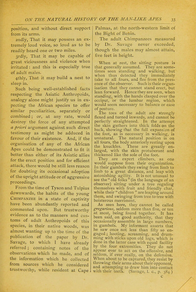 position, and without direct support from its arms. 2ndly, That it may possess an ex- tremely loud voice, so loud as to be readily heard one or two miles. 3rdly, That it may be capable of great viciousness and violence when irritated : and this is especially true of adult males. 4thly, That it may build a nest to sleep in. Such being well-established facts respecting the Asiatic Anthropoids, analogy alone might justify us in ex- pecting the African species to offer similar peculiarities, separately or combined; or, at any rate, would destroy the force of any attempted a priori argument against such direct testimony as might be adduced in favour of their existence. And, if the organisation of any of the African Apes could be demonstrated to fit it better than either of its Asiatic allies for the erect position and for efficient attack, there would be still less reason for doubting its occasional adoption of the upright attitude or of aggressive proceedings. From the time of Tyson and Tulpius downwards, the habits of the young Chimpanzee in a state of captivity have been abundantly reported and commented upon. But trustworthy evidence as to the manners and cus- toms of adult Anthropoids of this species, in their native woods, was almost wanting up to the time of the publication of the paper by Dr. Savage, to which I have already referred ; containing notes of the observations which he made, and of the information which he collected from sources which he considered trustwoithy, while resident at Cape Palmas, at the north-western limit of the Bight of Benin. The adult Chimpanzees measured by Dr. Savage never exceeded, though the males may almost attain, five feet in height. When at rest, the sitting posture is that generally assumed. They are some- times seen standing and walking, but when thus detected they immediately take to all fours, and flee from the pres- ence of the observer. Such is their organ- isation that they cannot stand erect, but lean forward. Hence they are seen, when standing, with the hands clasped over the occiput, or the lumbar region, which would seem necessary to balance or ease of posture. The toes of the adult are strongly flexed and turned inwards, and cannot be perfectly straightened. In the attempt the skin gathers into thick folds on the back, showing that the full expansion of the foot, as is necessary in walking, is unnatural. The natural position is on all fours, the body anteriorly resting upon the knuckles. These are greatly en- larged, with the skin protuberant and thickened like the sole of the foot. They are expert climbers, as one would suppose from their organization. In their gambols they swing from limb to limb to a great distance, and leap with astonishing agility. It is not unusual to see the  old folks  (in the language of an observer) sitting under a tree regaling themselves with fruit and friendly chat, while their  children  are leaping around them, and swinging from tree to tree with boisterous merriment. As seen here, they cannot be called gregarious, seldom more than five, or ten at most, being found together. It has been said, on good authority, that they occasionally assemble in large numbers, in gambols. My informant asserts that he saw once not less than fifty so en- gaged ; hooting, screaming, and drum- ming with sticks upon old logs, which is done in the latter case with equal facility by the four extremities. They do not appear ever to act on the offensive, and seldom, if ever really, on the defensive. When about to be captured, they resist by throwing their arms about their opponent, and attempting to draw him into contact with their teeth. (Savage, 1. c, p. 384.) c