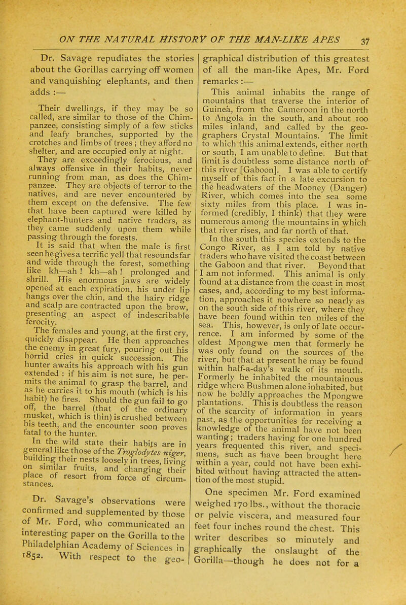 Dr. Savage repudiates the stories about the Gorillas carrying off women and vanquishing elephants, and then adds :— Their dwellings, if they may be so called, are similar to those of the Chim- panzee, consisting simply of a few sticks and leafy branches, supported by the crotches and limbs of trees ; they afford no shelter, and are occupied only at night. They are exceedingly ferocious, and always offensive in their habits, never running from man, as does the Chim- panzee. They are objects of terror to the natives, and are never encountered by them except on the defensive. The few that have been captured were killed by elephant-hunters and native traders, as they^ came suddenly upon them while passing through the forests. It is said that when the male is first seen he gives a terrific yell that resounds far and wide through the forest, something like kh—-ah ! kh—ah ! prolonged and shrill. His enormous jaws are widely opened at each expiration, his under lip hangs over the chin, and the hairy ridge and scalp are contracted upon the brow, presenting an aspect of indescribable ferocity. The females and young, at the first cry, quickly disappear. He then approaches the enemy in great fury, pouring out his horrid cries in quick succession. The hunter awaits his approach with his gun extended : if his aim is not sure, he per- mits the animal to grasp the barrel, and as he carries it to his mouth (which is his habit) he fires. Should the gun fail to go off, the barrel (that of the ordinary musket, which is thin) is crushed between his teeth, and the encounter soon proves fatal to the hunter. In the wild state their habits are in general like those of the Troglodytes niger building their nests loosely in trees, living- on S1milar fruits, and changing their place of resort from force of circum- stances. Dr. Savage's observations were confirmed and supplemented by those of Mr. Ford, who communicated an interesting paper on the Gorilla to the Philadelphian Academy of Sciences in j 1852. With respect to the geo- 1 : graphical distribution of this greatest of all the man-like Apes, Mr. Ford remarks :— This animal inhabits the range of mountains that traverse the interior of Guinea, from the Cameroon in the north to Angola in the south, and about 100 miles inland, and called by the geo- graphers Crystal Mountains. The limit to which this animal extends, either north or south, I am unable to define. But that limit is doubtless some distance north of this river [Gaboon]. I was able to certify myself of this fact in a late excursion to the headwaters of the Mooney (Danger) River, which comes into the sea some sixty miles from this place. I was in- formed (credibly, I think) that they were numerous among the mountains in which that river rises, and far north of that. In the south this species extends to the Congo River, as I am told by native traders who have visited the coast between the Gaboon and that river. Beyond that ' I am not informed. This animal is only found at a distance from the coast in most cases, and, according to my best informa- tion, approaches it nowhere so nearly as on the south side of this river, where they have been found within ten miles of the sea. This, however, is only of late occur- rence. I am informed by some of the oldest Mpongwe men that formerly he was only found on the sources of the river, but that at present he may be found within half-a-day's walk of its mouth. Formerly he inhabited the mountainous ridge where Bushmen alone inhabited, but now he boldly approaches the Mpongwe plantations. < This is doubtless the reason of the scarcity of information in years past, as the opportunities for receiving a knowledge of the animal have not been wanting; traders having for one hundred years frequented this river, and speci- mens, such as -have been brought here within a year, could not have been exhi- bited without having attracted the atten- tion of the most stupid. One specimen Mr. Ford examined weighed 170 lbs., without the thoracic or pelvic viscera, and measured four feet four inches round the chest. This writer describes so minutely and graphically the onslaught of the Gorilla—-though he does not for a