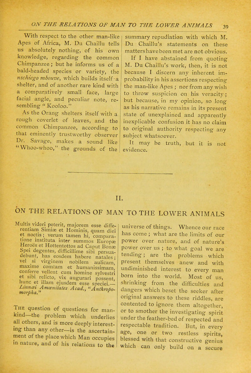 With respect to the other man-like Apes of Africa, M. Du Chaillu tells us absolutely nothing-, of his own knowledge, regarding the common Chimpanzee; but he informs us of a bald-headed species or variety, the nschiego mboitve, which builds itself-a shelter, and of another rare kind with a comparatively small face, large facial angle, and peculiar note, re- sembling  Kooloo. As the Orang shelters itself with a rough coverlet of leaves, and the common Chimpanzee, according to that eminently trustworthy observer Dr. Savage, makes a sound like Whoo-whoo, the grounds of the summary repudiation with which M. Du Chaillu's statements on these matters have been met are not obvious. If I have abstained from quoting M. Du Chaillu's work, then, it is not because I discern any inherent im- probability in his assertions respecting the man-like Apes ; nor from any wish to throw suspicion on his veracity; but because, in my opinion, so long as his narrative remains in its present state of unexplained and apparently inexplicable confusion it has no claim to original authority respecting any subject whatsoever. It may be truth, but it is not evidence. II. ON THE RELATIONS OF MAN TO THE LOWER ANIMALS Multis videri poterit, majorem esse diffe- rentiam Simiae et Hominis, quam diei et noctis ; verum tamen hi, compara- tione instituta inter summos Europae Heroes et Hottentottos ad Caput Bona? Spei degentes, difficillime sibi persua- debunt, has eosdem habere natales; vel si virginem nobilem aulicam,' maxime comtam et humanissimam, conferre vellent cum homine sylvestri et sibi relicto, vix augurari possent, hunc et lllam ejusdem esse speciei. Ltnnmi Avicenitates Acad., AnfAroio- morpha. The question of questions for man- kind—the problem which underlies all others, and is more deeply interest- ing than any other—is the ascertain- ment of the place which Man occupies in nature, and of his relations to the universe of things. Whence our race has come ; what are the limits of our power over nature, and of nature's power over us ; to what goal we are tending; are the problems which present themselves anew and with undiminished interest to every man born into the world. Most of us, shrinking from the difficulties and dangers which beset the seeker after original answers to these riddles, are contented to ignore them altogether, or to smother the investigating spirit under the feather-bed of respected and respectable tradition. But, in every age, one or two restless spirits, blessed with that constructive genius which can only build on a secure