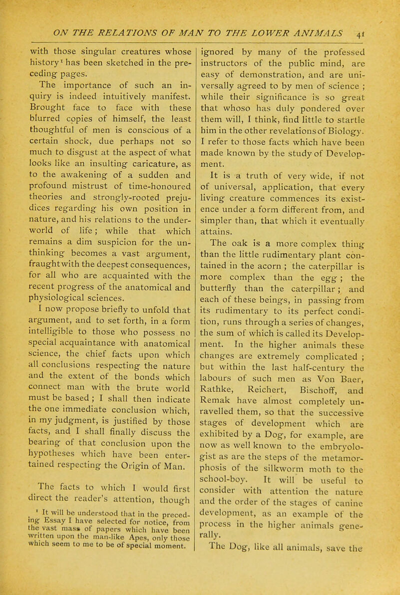 with those singular creatures whose history1 has been sketched in the pre- ceding pages. The importance of such an in- quiry is indeed intuitively manifest. Brought face to face with these blurred copies of himself, the least thoughtful of men is conscious of a certain shock, due perhaps not so much to disgust at the aspect of what looks like an insulting caricature, as to the awakening of a sudden and profound mistrust of time-honoured theories and strongly-rooted preju- dices regarding his own position in nature, and his relations to the under- world of life; while that which remains a dim suspicion for the un- thinking becomes a vast argument, fraughtwith the deepest consequences, for all who are acquainted with the recent progress of the anatomical and physiological sciences. I now propose briefly to unfold that argument, and to set forth, in a form intelligible to those who possess no special acquaintance with anatomical science, the chief facts upon which all conclusions respecting the nature and the extent of the bonds which connect man with the brute world must be based ; I shall then indicate the one immediate conclusion which, in my judgment, is justified by those facts, and I shall finally discuss the bearing of that conclusion upon the hypotheses which have been enter- tained respecting the Origin of Man. The facts to which I would first direct the reader's attention, though w 1 It will be understood that in the preced- ing Essay I have selected for notice, from the vast mass of papers which have been written upon the man-like Apes, only those which seem to me to be of special moment. ignored by many of the professed instructors of the public mind, are easy of demonstration, and are uni- versally agreed to by men of science ; while their significance is so great that whoso has duly pondered over them will, I think, find little to startle him in the other revelations of Biology. I refer to those facts which have been made known by the study of Develop- ment. It is a truth of very wide, if not of universal, application, that every living creature commences its exist- ence under a form different from, and simpler than, that which it eventually attains. The oak is a more complex thing than the little rudimentary plant con- tained in the acorn ; the caterpillar is more complex than the egg ; the butterfly than the caterpillar; and each of these beings, in passing from its rudimentary to its perfect condi- tion, runs through a series of changes, the sum of which is called its Develop- ment. In the higher animals these changes are extremely complicated ; but within the last half-century the labours of such men as Von Baer, Rathke, Reichert, Bischoff, and Remak have almost completely un- ravelled them, so that the successive stages of development which are exhibited by a Dog, for example, are now as well known to the embryolo- gist as are the steps of the metamor- phosis of the silkworm moth to the school-boy. It will be useful to consider with attention the nature and the order of the stages of canine development, as an example of the process in the higher animals gene- rally. The Dog, like all animals, save the