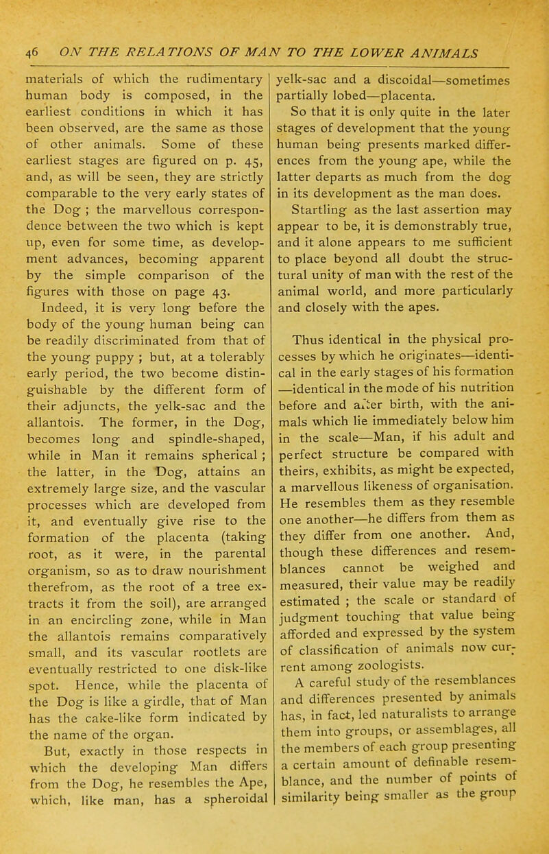 materials of which the rudimentary human body is composed, in the earliest conditions in which it has been observed, are the same as those of other animals. Some of these earliest stages are figured on p. 45, and, as will be seen, they are strictly comparable to the very early states of the Dog ; the marvellous correspon- dence between the two which is kept up, even for some time, as develop- ment advances, becoming apparent by the simple comparison of the figures with those on page 43. Indeed, it is very long before the body of the young human being can be readily discriminated from that of the young puppy ; but, at a tolerably early period, the two become distin- guishable by the different form of their adjuncts, the yelk-sac and the allantois. The former, in the Dog, becomes long and spindle-shaped, while in Man it remains spherical ; the latter, in the Dog, attains an extremely large size, and the vascular processes which are developed from it, and eventually give rise to the formation of the placenta (taking root, as it were, in the parental organism, so as to draw nourishment therefrom, as the root of a tree ex- tracts it from the soil), are arranged in an encircling zone, while in Man the allantois remains comparatively small, and its vascular rootlets are eventually restricted to one disk-like spot. Hence, while the placenta of the Dog is like a girdle, that of Man has the cake-like form indicated by the name of the organ. But, exactly in those respects in which the developing Man differs from the Dog, he resembles the Ape, which, like man, has a spheroidal yelk-sac and a discoidal—sometimes partially lobed—placenta. So that it is only quite in the later stages of development that the young human being presents marked differ- ences from the young ape, while the latter departs as much from the dog in its development as the man does. Startling as the last assertion may appear to be, it is demonstrably true, and it alone appears to me sufficient to place beyond all doubt the struc- tural unity of man with the rest of the animal world, and more particularly and closely with the apes. Thus identical in the physical pro- cesses by which he originates—identi- cal in the early stages of his formation —identical in the mode of his nutrition before and aiier birth, with the ani- mals which lie immediately below him in the scale—Man, if his adult and perfect structure be compared with theirs, exhibits, as might be expected, a marvellous likeness of organisation. He resembles them as they resemble one another—he differs from them as they differ from one another. And, though these differences and resem- blances cannot be weighed and measured, their value may be readily estimated ; the scale or standard of judgment touching that value being afforded and expressed by the system of classification of animals now cur- rent among zoologists. A careful study of the resemblances and differences presented by animals has, in fact, led naturalists to arrange them into groups, or assemblages,^ the members of each group presenting a certain amount of definable resem- blance, and the number of points of similarity being smaller as the group