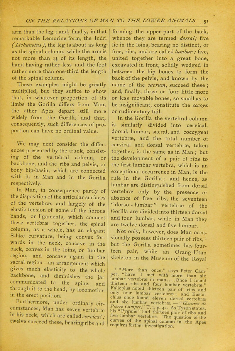 arm than the leg ; and, finally, in that remarkable Lemurine form, the Indri (LichanotusJ, the leg is about as long- as the spinal column, while the arm is not more than ^ of its length, the hand having rather less and the foot rather more than one-third the length of the spinal column. These examples might be greatly multiplied, but they suffice to show that, in whatever proportion of its limbs the Gorilla differs from Man, the other Apes depart still more widely from the Gorilla, and that, consequently, such differences of pro- portion can have no ordinal value. We may next consider the differ- ences presented by the trunk, consist- ing of the vertebral column, or backbone, and the ribs and pelvis, or bony hip-basin, which are connected with it, in Man and in the Gorilla respectively. In Man, in consequence partly of the disposition of the articular surfaces of the vertebrae, and largely of the elastic tension of some of the fibrous bands, or ligaments, which connect these vertebra- together, the spinal column, as a whole, has an elegant S-like curvature, being convex for- wards in the neck, concave in the back, convex in the loins, or lumbar region, and concave again in the sacral region—an arrangement which gives much elasticity to the whole backbone, and diminishes the jar communicated to the spine, and through it to the head, by locomotion in the erect position. Furthermore, under ordinary cir- cumstances, Man has seven vertebra; in his neck, which are called cervical; twelve succeed these, bearing ribs and forming the upper part of the back, whence they are termed dorsal; five lie in the loins, bearing no distinct, or free, ribs, and are called lumbar; five, united together into a great bone, excavated in front, solidly wedged in between the hip bones to form the back of the pelvis, and known by the name of the sacrum, succeed these ; and, finally, three or four little more or less movable bones, so small as to be insignificant, constitute the coccyx or rudimentary tail. In the Gorilla the vertebral column is similarly divided into cervical, dorsal, lumbar, sacral, and coccygeal vertebrae, and the total number of cervical and dorsal vertebrae, taken together, is the same as in Man ; but the development of a pair of ribs to the first lumbar vertebra, which is an exceptional occurrence in Man, is the rule in the Gorilla; and hence, as lumbar are distinguished from dorsal vertebrae only by the presence or absence of free ribs, the seventeen  dorso - lumbar  vertebrae of the Gorilla are divided into thirteen dorsal and four lumbar, while in Man they are twelve dorsal and five lumbar. Not only, however, does Man occa- sionally possess thirteen pair of ribs, 1 but the Gorilla sometimes has four- teen pair, while an Orang-Utan skeleton in the Museum of the Royal 1 More than once, says Peter Cam- per, have I met with more than six lumbar vertebrae in man Once I found thirteen ribs and four lumbar vertebra:  Fallopius noted thirteen pair of ribs and only four lumbar vertebra? ; and Eusta- chius once found eleven dorsal vertebra; and six lumbar vertebra;. —  CEuvres de Pierre Camper  T. i, p. 42. As Tyson states, his Pygmie had thirteen pair of ribs and five lumbar vertebras. The question of the curves of the spinal column in the Apes requires further investieation.