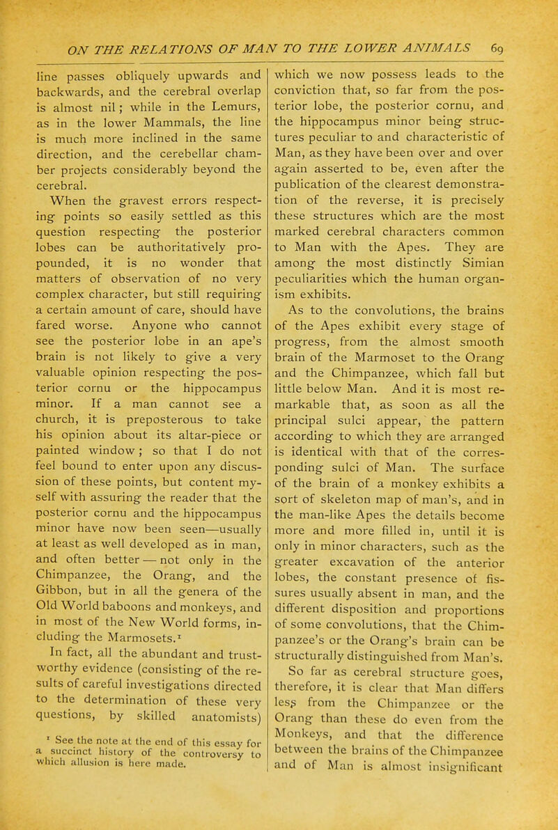 line passes obliquely upwards and backwards, and the cerebral overlap is almost nil; while in the Lemurs, as in the lower Mammals, the line is much more inclined in the same direction, and the cerebellar cham- ber projects considerably beyond the cerebral. When the gravest errors respect- ing- points so easily settled as this question respecting the posterior lobes can be authoritatively pro- pounded, it is no wonder that matters of observation of no very complex character, but still requiring a certain amount of care, should have fared worse. Anyone who cannot see the posterior lobe in an ape's brain is not likely to give a very valuable opinion respecting the pos- terior cornu or the hippocampus minor. If a man cannot see a church, it is preposterous to take his opinion about its altar-piece or painted window; so that I do not feel bound to enter upon any discus- sion of these points, but content my- self with assuring the reader that the posterior cornu and the hippocampus minor have now been seen—usually at least as well developed as in man, and often better — not only in the Chimpanzee, the Orang, and the Gibbon, but in all the genera of the Old World baboons and monkeys, and in most of the New World forms, in- cluding the Marmosets.1 In fact, all the abundant and trust- worthy evidence (consisting of the re- sults of careful investigations directed to the determination of these very questions, by skilled anatomists) 1 See the note at the end of this essay for a succinct history of the controversy to which allusion is here made. which we now possess leads to the conviction that, so far from the pos- terior lobe, the posterior cornu, and the hippocampus minor being struc- tures peculiar to and characteristic of Man, as they have been over and over again asserted to be, even after the publication of the clearest demonstra- tion of the reverse, it is precisely these structures which are the most marked cerebral characters common to Man with the Apes. They are among the most distinctly Simian peculiarities which the human organ- ism exhibits. As to the convolutions, the brains of the Apes exhibit every stag'e of progress, from the almost smooth brain of the Marmoset to the Orang- and the Chimpanzee, which fall but little below Man. And it is most re- markable that, as soon as all the principal sulci appear, the pattern according to which they are arranged is identical with that of the corres- ponding sulci of Man. The surface of the brain of a monkey exhibits a sort of skeleton map of man's, and in the man-like Apes the details become more and more filled in, until it is only in minor characters, such as the greater excavation of the anterior lobes, the constant presence of fis- sures usually absent in man, and the different disposition and proportions of some convolutions, that the Chim- panzee's or the Orang's brain can be structurally distinguished from Man's. So far as cerebral structure goes, therefore, it is clear that Man differs less from the Chimpanzee or the Orang than these do even from the Monkeys, and that the difference between the brains of the Chimpanzee and of Man is almost insignificant
