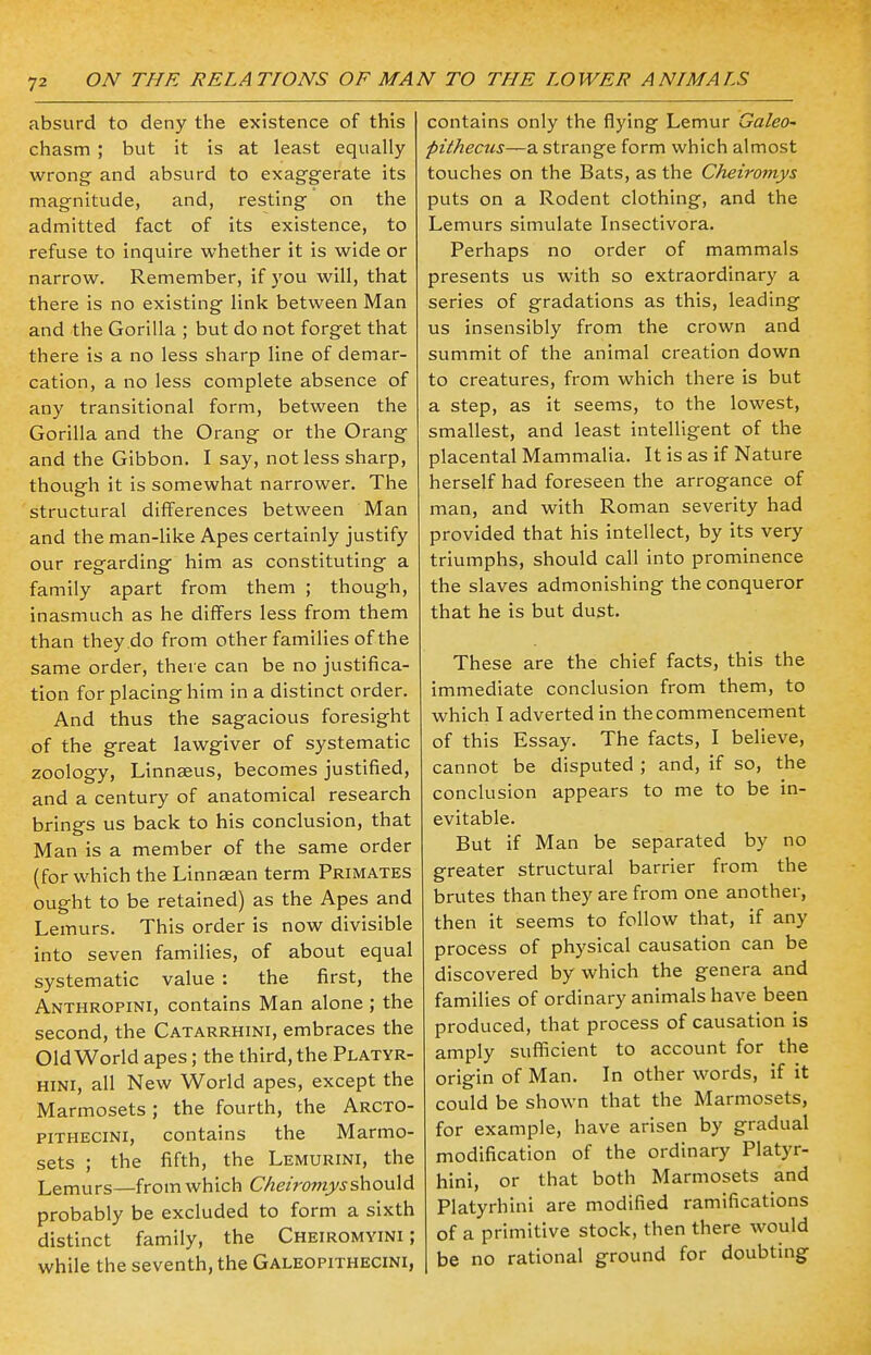 absurd to deny the existence of this chasm ; but it is at least equally wrong and absurd to exaggerate its magnitude, and, resting on the admitted fact of its existence, to refuse to inquire whether it is wide or narrow. Remember, if you will, that there is no existing link between Man and the Gorilla ; but do not forget that there is a no less sharp line of demar- cation, a no less complete absence of any transitional form, between the Gorilla and the Orang or the Orang and the Gibbon. I say, not less sharp, though it is somewhat narrower. The structural differences between Man and the man-like Apes certainly justify our regarding him as constituting a family apart from them ; though, inasmuch as he differs less from them than they do from other families of the same order, there can be no justifica- tion for placing him in a distinct order. And thus the sagacious foresight of the great lawgiver of systematic zoology, Linnaeus, becomes justified, and a century of anatomical research brings us back to his conclusion, that Man is a member of the same order (for which the Linnaean term Primates ought to be retained) as the Apes and Lemurs. This order is now divisible into seven families, of about equal systematic value : the first, the Anthropini, contains Man alone ; the second, the Catarrhini, embraces the Old World apes; the third, the Platyr- hini, all New World apes, except the Marmosets ; the fourth, the Arcto- pithecini, contains the Marmo- sets ; the fifth, the Lemurini, the Lemurs—from which Cheiromysshould probably be excluded to form a sixth distinct family, the Cheiromyini ; while the seventh, the Galeopithecini, contains only the flying Lemur Galeo- pithecus—a strange form which almost touches on the Bats, as the Cheiromys puts on a Rodent clothing, and the Lemurs simulate Insectivora. Perhaps no order of mammals presents us with so extraordinary a series of gradations as this, leading us insensibly from the crown and summit of the animal creation down to creatures, from which there is but a step, as it seems, to the lowest, smallest, and least intelligent of the placental Mammalia. It is as if Nature herself had foreseen the arrogance of man, and with Roman severity had provided that his intellect, by its very triumphs, should call into prominence the slaves admonishing the conqueror that he is but dust. These are the chief facts, this the immediate conclusion from them, to which I adverted in the commencement of this Essay. The facts, I believe, cannot be disputed ; and, if so, the conclusion appears to me to be in- evitable. But if Man be separated by no greater structural barrier from the brutes than they are from one another, then it seems to follow that, if any process of physical causation can be discovered by which the genera and families of ordinary animals have been produced, that process of causation is amply sufficient to account for the origin of Man. In other words, if it could be shown that the Marmosets, for example, have arisen by gradual modification of the ordinary Platyr- hini, or that both Marmosets and Platyrhini are modified ramifications of a primitive stock, then there would be no rational ground for doubting