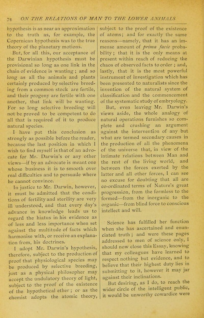 hypothesis is as near an approximation to the truth as, for example, the Copernican hypothesis was to the true theory of the planetary motions. But, for all this, our acceptance of the Darwinian hypothesis must be provisional so long as one link in the chain of evidence is wanting ; and so long as all the animals and plants certainly produced by selective breed- ing from a common stock are fertile, and their progeny are fertile with one another, that link will be wanting. For so long selective breeding will not be proved to be competent to do all that is required of it to produce natural species. I have put this conclusion as strongly as possible before the reader, because the last position in which I wish to find myself is that of an advo- cate for Mr. Darwin's or any other views—if by an advocate is meant one whose business it is to smooth over real difficulties and to persuade where he cannot convince. In justice to Mr. Darwin, however, it must be admitted that the condi- tions of fertility and sterility are very ill understood, and that every day's advance in knowledge leads us to regard the hiatus in his evidence as of less and less importance when set aeainst the multitude of facts which harmonise with, or receive an explana- tion from, his doctrines. I adopt Mr. Darwin's hypothesis, therefore, subject to the production of proof that physiological species may be produced by selective breeding, just as a physical philosopher may accept the undulatory theory of light, subject to the proof of the existence of the hypothetical ether ; or as the chemist adopts the atomic theory, subject to the proof of the existence of atoms; and for exactly the same reasons—namely, that it has an im- mense amount of prima facie proba- bility ; that it is the only means at present within reach of reducing the chaos of observed facts to order ; and, lastly, that it is the most powerful instrument of investigation which has been presented to naturalists since the invention of the natural system of classification and the commencement of the systematic study of embryology. But, even leaving Mr. Darwin's views aside, the whole analogy of natural operations furnishes so com- plete and crushing an argument against the intervention of any but what are termed secondary causes in the production of all the phenomena of the universe that, in view of the intimate relations between Man and the rest of the living world, and between the forces exerted by the latter and all other forces, I can see no excuse for doubting that all are co-ordinated terms of Nature's great progression, from the formless to the formed—from the inorganic to the organic—from blind force to conscious intellect and will. Science has fulfilled her function when she has ascertained and enun- ciated truth ; and were these pages addressed to men of science only, I should now close this Essay, knowing that my colleagues have learned to respect nothing but evidence, and to believe that their highest duty lies in submitting to it, however it may jar against their inclinations. But desiring, as I do, to reach the wider circle of the intelligent public, it would be unworthy cowardice were