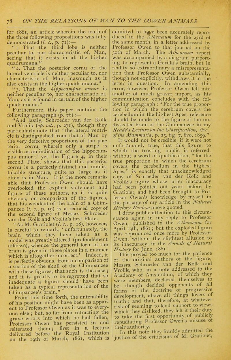 for 1861, an article wherein the truth of the three following propositions was fully demonstrated (/. c, p. 71):—  1. That the third lobe is neither peculiar to, nor characteristic of, Man, seeing that it exists in all the higher quadrumana.  2. That the posterior cornu of the lateral ventricle is neither peculiar to, nor characteristic of, Man, inasmuch as it also exists in the higher quadrumana.  3. That the hippocampus minor is neither peculiar to, nor characteristic of, Man, as it is found in certain of the higher quadrumana. Furthermore, this paper contains the following paragraph (p. 76):— And lastly, Schroeder van der Kolk and Vrolik {op. cit., p. 271), though they particularly note that ' the lateral ventri- cle is distinguished from that of Man by the very defective proportions of the pos- terior cornu, wherein only a stripe is visible as an indication of the hippocam- pus minor;' yet the Figure 4, in their second Plate, shows that this posterior cornu is a perfectly distinct and unmis- takable structure, quite as large as it often is in Man. It is the more remark- able that Professor Owen should have overlooked the explicit statement and figure of these authors, as it is quite obvious, on comparison of the figures, that his woodcut of the brain of a Chim- panzee (/. c, p. 19) is a reduced copy of the second figure of Messrs. Schroeder van der Kolk and Vrolik's first Plate. As M. Gratiolet (/. c, p. 18), however, is careful to remark, ' unfortunately, the brain which they have taken as a model was greatly altered (profondement affaisse), whence the general form of the brain is given in these plates in a manner which is altogether incorrect.' Indeed, it is perfectly obvious, from a comparison of a section of the skull of the Chimpanzee with these figures, that such is the case ; and it is greatly to be regretted that so inadequate a figure should have been taken as a typical representation of the Chimpanzee's brain. From this time forth, the untenability of his position might have been as appar- ent to Professor Owen as it was to every- one else ; but, so far from retracting the grave errors into which he had fallen, Professor Owen has persisted in and reiterated them; first in a lecture delivered before the Royal Institution on the 19th of March, 1861, which is admitted to h^e been accurately repro- duced in the AthencBum for the 23rd of the same month, in a letter addressed by Professor Owen to that journal on the 30th of March. The Athencsum report was accompanied by a diagram purport- ing to represent a Gorilla's brain, but in reality so extraordinary a misrepresenta- tion that Professor Owen substantially, though not explicitly, withdraws it in the letter in question. In amending this error, however, Professor Owen fell into another of much graver import, as his communication concludes with the fol- lowing paragraph :  For the true propor- tion in which the cerebrum covers the cerebellum in the highest Apes, reference should be made to the figure of the un- dissected brain of the Chimpanzee in my Readers Lecture on the Classification, (Ore., of the Mammalia, p. 25, fig. 7, 8vo, 1859. It would not be credible, if it were not unfortunately true, that this figure, to which the trusting public is referred, without a word of qualification,  for the true proportion in which the cerebrum covers the cerebellum in the highest Apes, is exactly that unacknowledged copy of Schroeder van der Kolk and Vrolik's figure whose utter inaccuracy had been pointed out years before by Gratiolet, and had been brought to Pro- fessor Owen's knowledge by myself in the passage of my article in the Natural History Review above quoted. I drew public attention to this circum- stance again in my reply to Professor Owen, published in the Athenaum for April 13th, 1861 ; but the exploded figure was reproduced once more by Professor Owen, without the slightest allusion to its inaccuracy, in the Annals of Natural History for June, 1861 ! This proved too much for the patience of the original authors of the figure, Messrs. Schroeder van der Kolk and Vrolik, who, in a note addressed to the Academy of Amsterdam, of which they were members, declared themselves to be, though decided opponents of all forms of the doctrine of progressive development, above all things lovers of truth ; and that, therefore, at whatever risk of seeming to lend support to views which they disliked, they felt it their duty to take the first opportunity ot publicly repudiating Professor Owen's misuse of their authority. In this note they frankly admitted tne justice of the criticisms of M. Gratiolet,