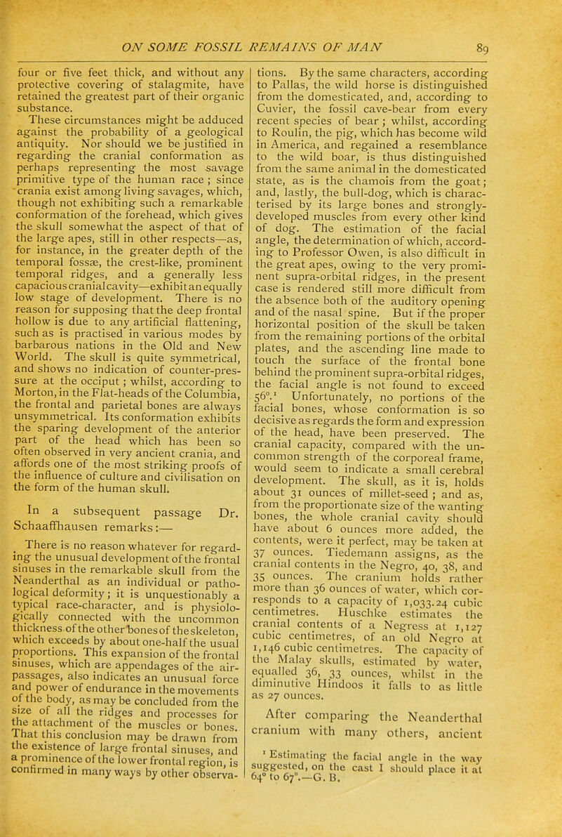 four or five feet thick, and without any protective covering of stalagmite, have retained the greatest part of their organic substance. These circumstances might be adduced against the probability of a geological antiquity. Nor should we be justified in regarding the cranial conformation as perhaps representing the most savage primitive type of the human race ; since crania exist among living savages, which, though not exhibiting such a remarkable conformation of the forehead, which gives the skull somewhat the aspect of that of the large apes, still in other respects—as, for instance, in the greater depth of the temporal fossae, the crest-like, prominent temporal ridges, and a generally less capacious cranial cavity—exhibit an equally low stage of development. There is no reason for supposing that the deep frontal hollow is due to any artificial flattening, such as is practised in various modes by barbarous nations in the Old and New World. The skull is quite symmetrical, and shows no indication of counter-pres- sure at the occiput ; whilst, according to Morton, in the Flat-heads of the Columbia, the frontal and parietal bones are always unsymmetrical. Its conformation exhibits the sparing development of the anterior part of the head which has been so often observed in very ancient crania, and affords one of the most striking proofs of the influence of culture and civilisation on the form of the human skull. In a subsequent passage Dr. Schaaffhausen remarks:— There is no reason whatever for regard- ing the unusual development of the frontal sinuses in the remarkable skull from the Neanderthal as an individual or patho- logical deformity; it is unquestionably a typical race-character, and is physiolo- gically connected with the uncommon thickness of the other *bonesof theskeleton, which exceeds by about one-half the usual proportions. This expansion of the frontal sinuses, which are appendages of the air- passages, also indicates an unusual force and power of endurance in the movements of the body, as may be concluded from the size of all the ridges and processes for the attachment of the muscles or bones. That this conclusion may be drawn from the existence of large frontal sinuses, and a prominence of the lower frontal region is confirmed in many ways by other observa- tions. By the same characters, according to Pallas, the wild horse is distinguished from the domesticated, and, according to Cuvier, the fossil cave-bear from every recent species of bear; whilst, according to Roulin, the pig, which has become wild in America, and regained a resemblance to the wild boar, is thus distinguished from the same animal in the domesticated state, as is the chamois from the goat; and, lastly, the bull-dog, which is charac- terised by its large bones and strongly- developed muscles from every other kind of dog. The estimation of the facial angle, the determination of which, accord- ing to Professor Owen, is also difficult in the great apes, owing to the very promi- nent supra-orbital ridges, in the present case is rendered still more difficult from the absence both of the auditory opening and of the nasal spine. But if the proper horizontal position of the skull be taken from the remaining portions of the orbital plates, and the ascending line made to touch the surface of the frontal bone behind the prominent supra-orbital ridges, the facial angle is not found to exceed 560.1 Unfortunately, no portions of the facial bones, whose conformation is so decisive as regards the form and expression of the head, have been preserved. The cranial capacity, compared with the un- common strength of the corporeal frame, would seem to indicate a small cerebral development. The skull, as it is, holds about 31 ounces of millet-seed ; and as, from the proportionate size of the wanting bones, the whole cranial cavity should have about 6 ounces more added, the contents, were it perfect, may be taken at 37 ounces. Tiedemann assigns, as the cranial contents in the Negro, 40, 38, and 35 ounces. The cranium holds'rather more than 36 ounces of water, which cor- responds to a capacity of 1,033.24 cubic centimetres. Huschke estimates the cranial contents of a Negress at 1,127 cubic centimetres, of an old Negro at 1,146 cubic centimetres. The capacity of the Malay skulls, estimated by water, equalled 36, 33 ounces, whilst in the diminutive Hindoos it falls to as little as 27 ounces. After comparing- the Neanderthal cranium with many others, ancient 1 Estimating the facial angle in the way suggested, on the cast I should place it at 640 to 6f G. B.