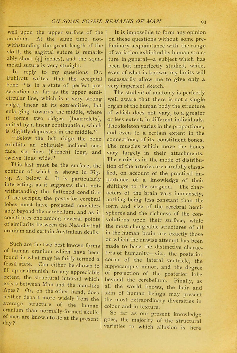 well upon the upper surface of the cranium. At the same time, not- withstanding the great length of the skull, the sagittal suture is remark- ably short {\\ inches), and the squa- mosal suture is very straight. In reply to my questions Dr. Fuhlrott writes that the occipital bone  is in a state of perfect pre- servation as far as the upper semi- circular line, which is a very strong ridge, linear at its extremities, but enlarging towards the middle, where it forms two ridges (bourrelets), united by a linear continuation, which is slightly depressed in the middle. Below the left ridge the bone exhibits an obliquely inclined sur- face, six lines (French) long, and twelve lines wide. This last must be the surface, the contour of which is shown in Fig. 24, A, below b. It is particularly interesting, as it suggests that, not- withstanding the flattened condition of the occiput, the posterior cerebral lobes must have projected consider- ably beyond the cerebellum, and as it constitutes one among several points of similarity between the Neanderthal cranium and certain Australian skulls. Such are the two best known forms of human cranium which have been found in what may be fairly termed a fossil state. Can either be shown to fill up or diminish, to any appreciable extent, the structural interval which exists between Man and the man-like Apes ? Or, on the other hand, does neither depart more widely from the average structure of the human cranium than normally-formed skulls of men are known to do at the present day ? It is impossible to form any opinion on these questions without some pre- liminary acquaintance with the range of variation exhibited by human struc- ture in general—a subject which has been but imperfectly studied, while, even of what is known, my limits will necessarily allow me to give only a very imperfect sketch. The student of anatomy is perfectly well aware that there is not a single organ of the human body the structure of which does not vary, to a greater or less extent, in different individuals. The skeleton varies in the proportions, and even to a certain extent in the connections, of its constituent bones. The muscles which move the bones vary largely in their attachments. The varieties in the mode of distribu- tion of the arteries are carefully classi- fied, on account of the practical im- portance of a knowledge of their shiftings to the surgeon. The char- acters of the brain vary immensely, nothing being less constant than the form and size of the cerebral hemi- spheres and the richness of the con- volutions upon their surface, while the most changeable structures of all in the human brain are exactly those on which the unwise attempt has been made to base the distinctive charac- ters of humanity—viz., the posterior cornu of the lateral ventricle, the hippocampus minor, and the degree of projection of the posterior lobe beyond the cerebellum. Finally, as all the world knows, the hair and skin of human beings may present the most extraordinary diversities in colour and in texture. So far as our present knowledge goes, the majority of the structural varieties to which allusion is here